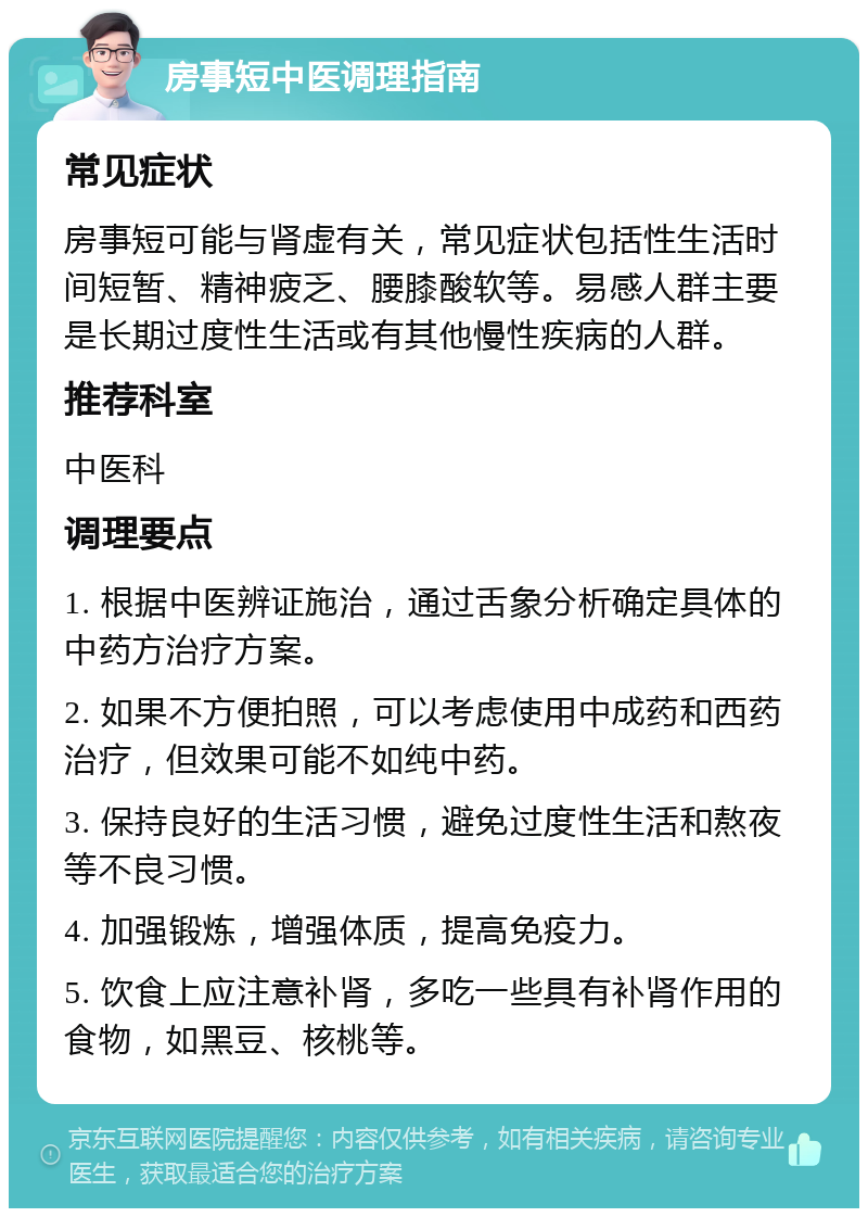 房事短中医调理指南 常见症状 房事短可能与肾虚有关，常见症状包括性生活时间短暂、精神疲乏、腰膝酸软等。易感人群主要是长期过度性生活或有其他慢性疾病的人群。 推荐科室 中医科 调理要点 1. 根据中医辨证施治，通过舌象分析确定具体的中药方治疗方案。 2. 如果不方便拍照，可以考虑使用中成药和西药治疗，但效果可能不如纯中药。 3. 保持良好的生活习惯，避免过度性生活和熬夜等不良习惯。 4. 加强锻炼，增强体质，提高免疫力。 5. 饮食上应注意补肾，多吃一些具有补肾作用的食物，如黑豆、核桃等。