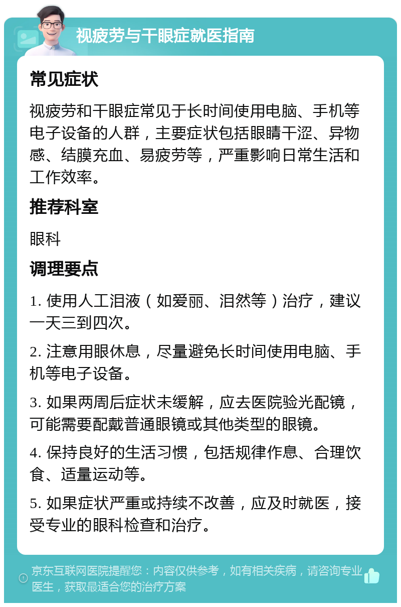 视疲劳与干眼症就医指南 常见症状 视疲劳和干眼症常见于长时间使用电脑、手机等电子设备的人群，主要症状包括眼睛干涩、异物感、结膜充血、易疲劳等，严重影响日常生活和工作效率。 推荐科室 眼科 调理要点 1. 使用人工泪液（如爱丽、泪然等）治疗，建议一天三到四次。 2. 注意用眼休息，尽量避免长时间使用电脑、手机等电子设备。 3. 如果两周后症状未缓解，应去医院验光配镜，可能需要配戴普通眼镜或其他类型的眼镜。 4. 保持良好的生活习惯，包括规律作息、合理饮食、适量运动等。 5. 如果症状严重或持续不改善，应及时就医，接受专业的眼科检查和治疗。