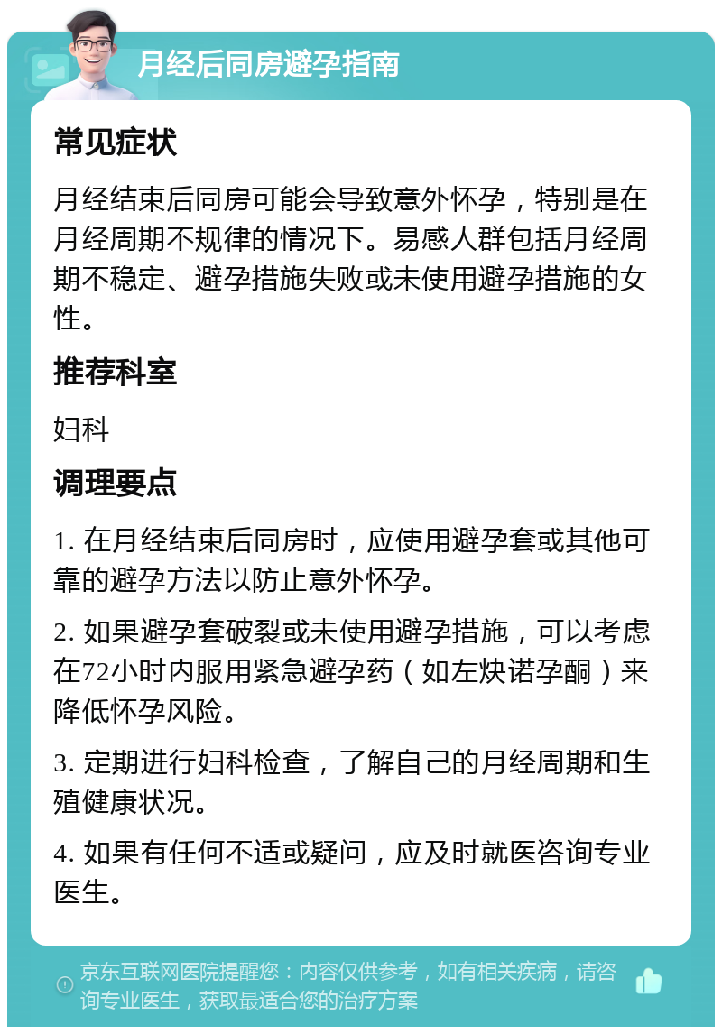 月经后同房避孕指南 常见症状 月经结束后同房可能会导致意外怀孕，特别是在月经周期不规律的情况下。易感人群包括月经周期不稳定、避孕措施失败或未使用避孕措施的女性。 推荐科室 妇科 调理要点 1. 在月经结束后同房时，应使用避孕套或其他可靠的避孕方法以防止意外怀孕。 2. 如果避孕套破裂或未使用避孕措施，可以考虑在72小时内服用紧急避孕药（如左炔诺孕酮）来降低怀孕风险。 3. 定期进行妇科检查，了解自己的月经周期和生殖健康状况。 4. 如果有任何不适或疑问，应及时就医咨询专业医生。