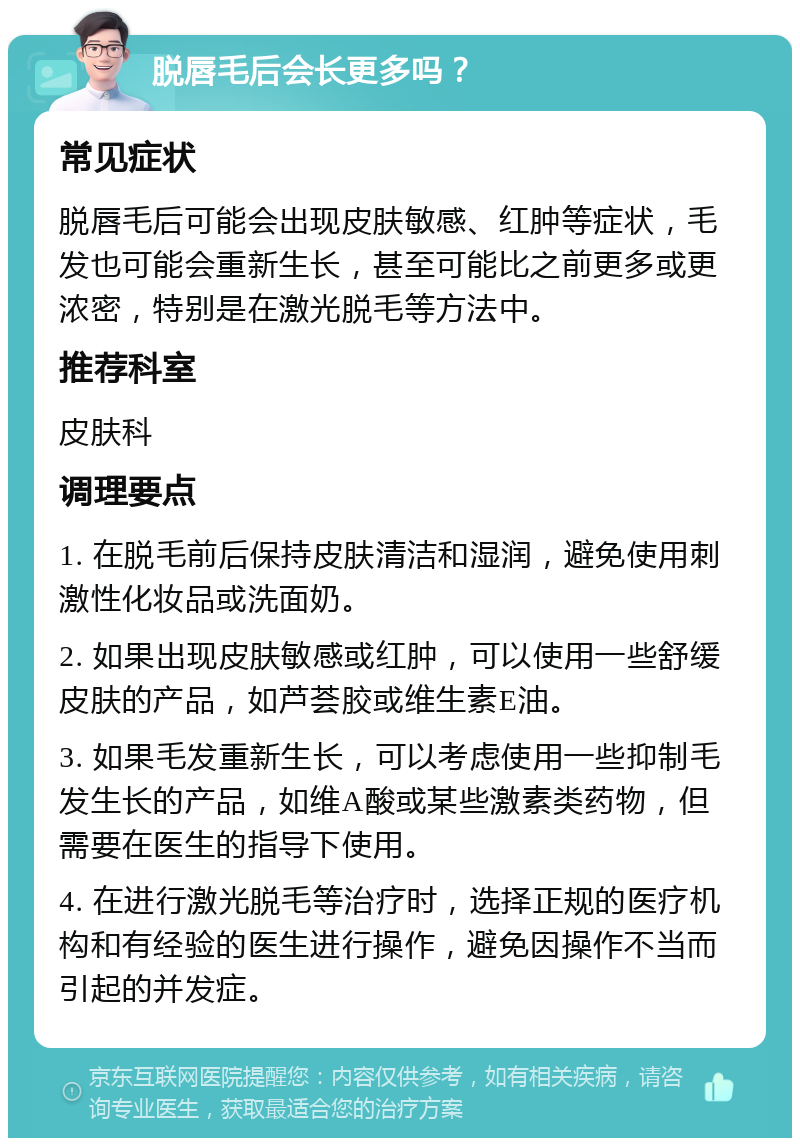 脱唇毛后会长更多吗？ 常见症状 脱唇毛后可能会出现皮肤敏感、红肿等症状，毛发也可能会重新生长，甚至可能比之前更多或更浓密，特别是在激光脱毛等方法中。 推荐科室 皮肤科 调理要点 1. 在脱毛前后保持皮肤清洁和湿润，避免使用刺激性化妆品或洗面奶。 2. 如果出现皮肤敏感或红肿，可以使用一些舒缓皮肤的产品，如芦荟胶或维生素E油。 3. 如果毛发重新生长，可以考虑使用一些抑制毛发生长的产品，如维A酸或某些激素类药物，但需要在医生的指导下使用。 4. 在进行激光脱毛等治疗时，选择正规的医疗机构和有经验的医生进行操作，避免因操作不当而引起的并发症。