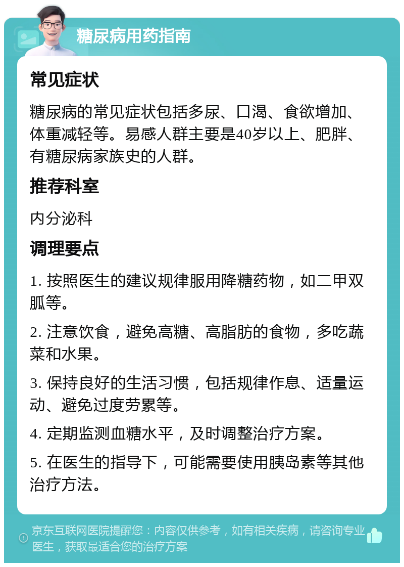 糖尿病用药指南 常见症状 糖尿病的常见症状包括多尿、口渴、食欲增加、体重减轻等。易感人群主要是40岁以上、肥胖、有糖尿病家族史的人群。 推荐科室 内分泌科 调理要点 1. 按照医生的建议规律服用降糖药物，如二甲双胍等。 2. 注意饮食，避免高糖、高脂肪的食物，多吃蔬菜和水果。 3. 保持良好的生活习惯，包括规律作息、适量运动、避免过度劳累等。 4. 定期监测血糖水平，及时调整治疗方案。 5. 在医生的指导下，可能需要使用胰岛素等其他治疗方法。