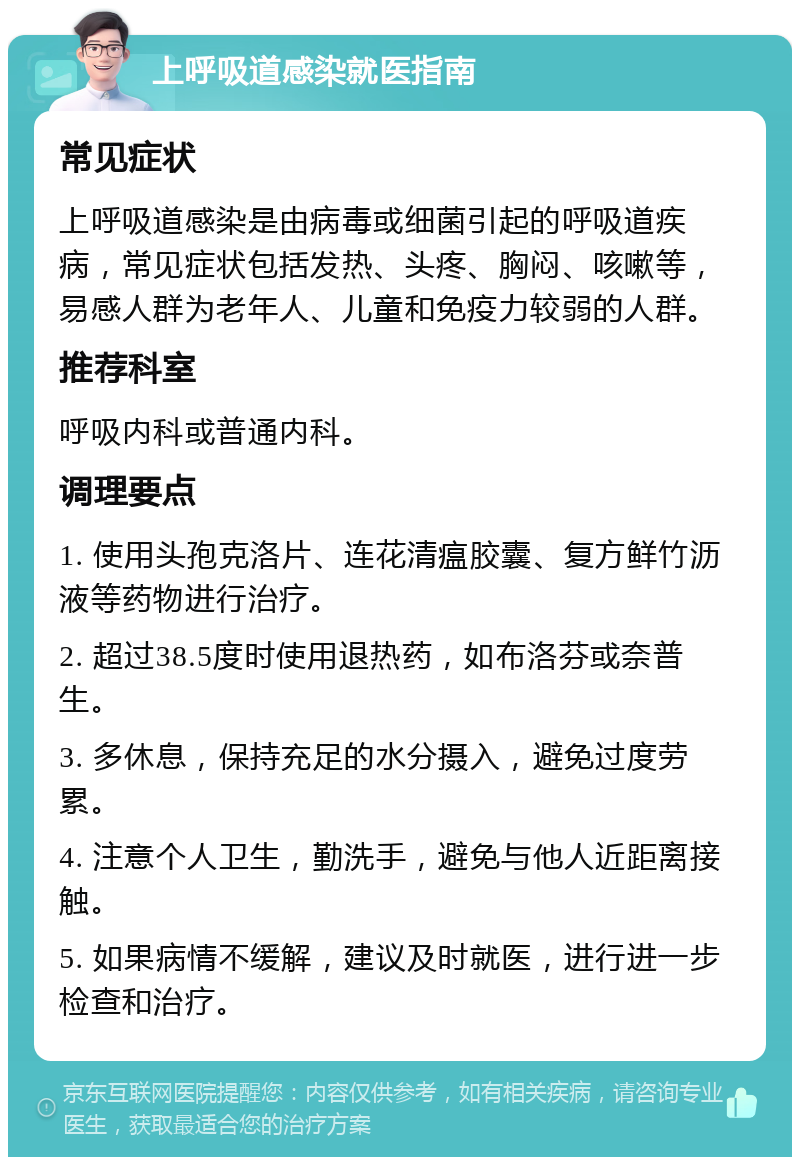 上呼吸道感染就医指南 常见症状 上呼吸道感染是由病毒或细菌引起的呼吸道疾病，常见症状包括发热、头疼、胸闷、咳嗽等，易感人群为老年人、儿童和免疫力较弱的人群。 推荐科室 呼吸内科或普通内科。 调理要点 1. 使用头孢克洛片、连花清瘟胶囊、复方鲜竹沥液等药物进行治疗。 2. 超过38.5度时使用退热药，如布洛芬或奈普生。 3. 多休息，保持充足的水分摄入，避免过度劳累。 4. 注意个人卫生，勤洗手，避免与他人近距离接触。 5. 如果病情不缓解，建议及时就医，进行进一步检查和治疗。