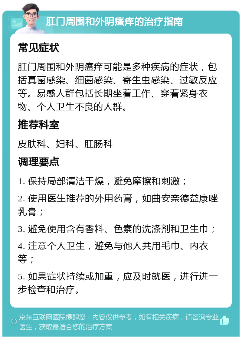 肛门周围和外阴瘙痒的治疗指南 常见症状 肛门周围和外阴瘙痒可能是多种疾病的症状，包括真菌感染、细菌感染、寄生虫感染、过敏反应等。易感人群包括长期坐着工作、穿着紧身衣物、个人卫生不良的人群。 推荐科室 皮肤科、妇科、肛肠科 调理要点 1. 保持局部清洁干燥，避免摩擦和刺激； 2. 使用医生推荐的外用药膏，如曲安奈德益康唑乳膏； 3. 避免使用含有香料、色素的洗涤剂和卫生巾； 4. 注意个人卫生，避免与他人共用毛巾、内衣等； 5. 如果症状持续或加重，应及时就医，进行进一步检查和治疗。