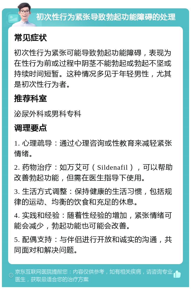 初次性行为紧张导致勃起功能障碍的处理 常见症状 初次性行为紧张可能导致勃起功能障碍，表现为在性行为前或过程中阴茎不能勃起或勃起不坚或持续时间短暂。这种情况多见于年轻男性，尤其是初次性行为者。 推荐科室 泌尿外科或男科专科 调理要点 1. 心理疏导：通过心理咨询或性教育来减轻紧张情绪。 2. 药物治疗：如万艾可（Sildenafil），可以帮助改善勃起功能，但需在医生指导下使用。 3. 生活方式调整：保持健康的生活习惯，包括规律的运动、均衡的饮食和充足的休息。 4. 实践和经验：随着性经验的增加，紧张情绪可能会减少，勃起功能也可能会改善。 5. 配偶支持：与伴侣进行开放和诚实的沟通，共同面对和解决问题。