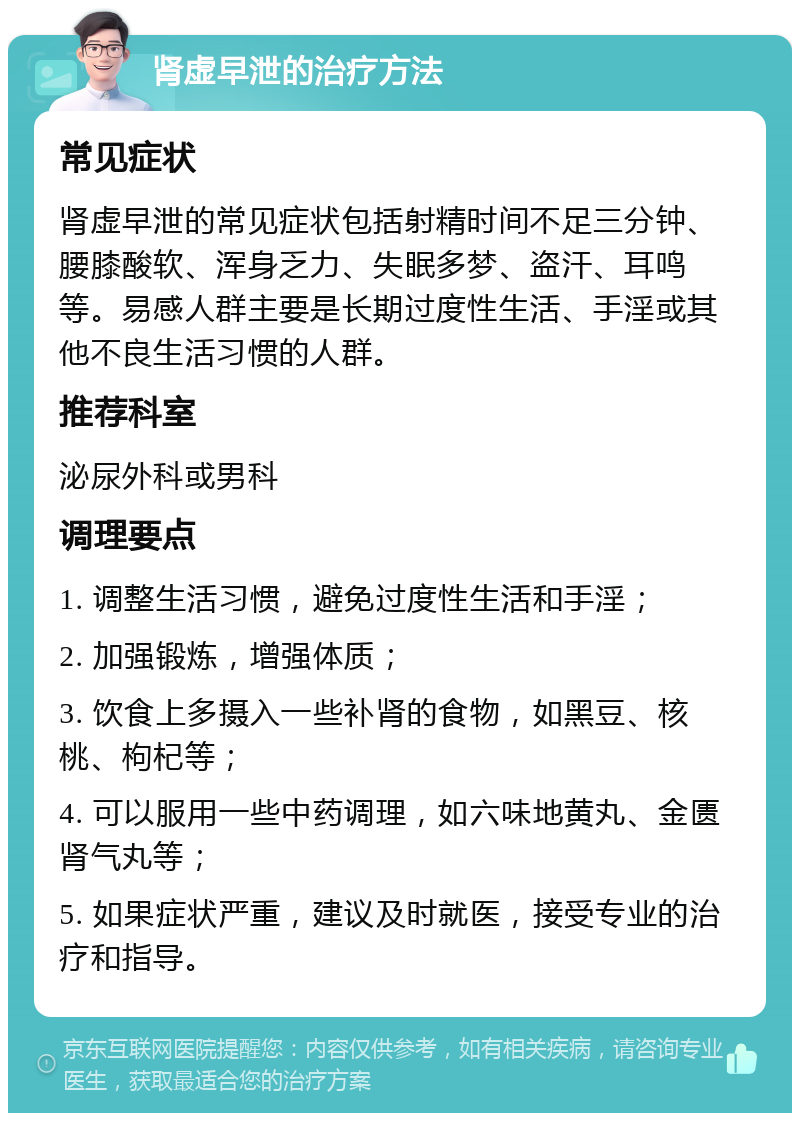 肾虚早泄的治疗方法 常见症状 肾虚早泄的常见症状包括射精时间不足三分钟、腰膝酸软、浑身乏力、失眠多梦、盗汗、耳鸣等。易感人群主要是长期过度性生活、手淫或其他不良生活习惯的人群。 推荐科室 泌尿外科或男科 调理要点 1. 调整生活习惯，避免过度性生活和手淫； 2. 加强锻炼，增强体质； 3. 饮食上多摄入一些补肾的食物，如黑豆、核桃、枸杞等； 4. 可以服用一些中药调理，如六味地黄丸、金匮肾气丸等； 5. 如果症状严重，建议及时就医，接受专业的治疗和指导。