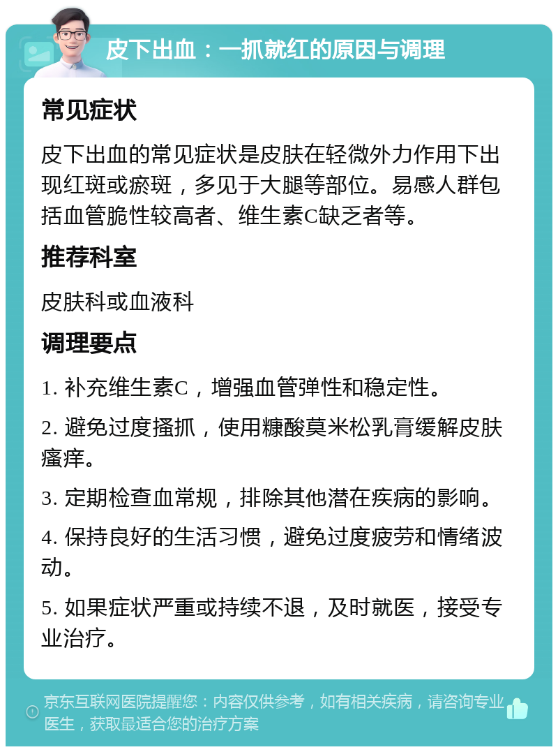 皮下出血：一抓就红的原因与调理 常见症状 皮下出血的常见症状是皮肤在轻微外力作用下出现红斑或瘀斑，多见于大腿等部位。易感人群包括血管脆性较高者、维生素C缺乏者等。 推荐科室 皮肤科或血液科 调理要点 1. 补充维生素C，增强血管弹性和稳定性。 2. 避免过度搔抓，使用糠酸莫米松乳膏缓解皮肤瘙痒。 3. 定期检查血常规，排除其他潜在疾病的影响。 4. 保持良好的生活习惯，避免过度疲劳和情绪波动。 5. 如果症状严重或持续不退，及时就医，接受专业治疗。