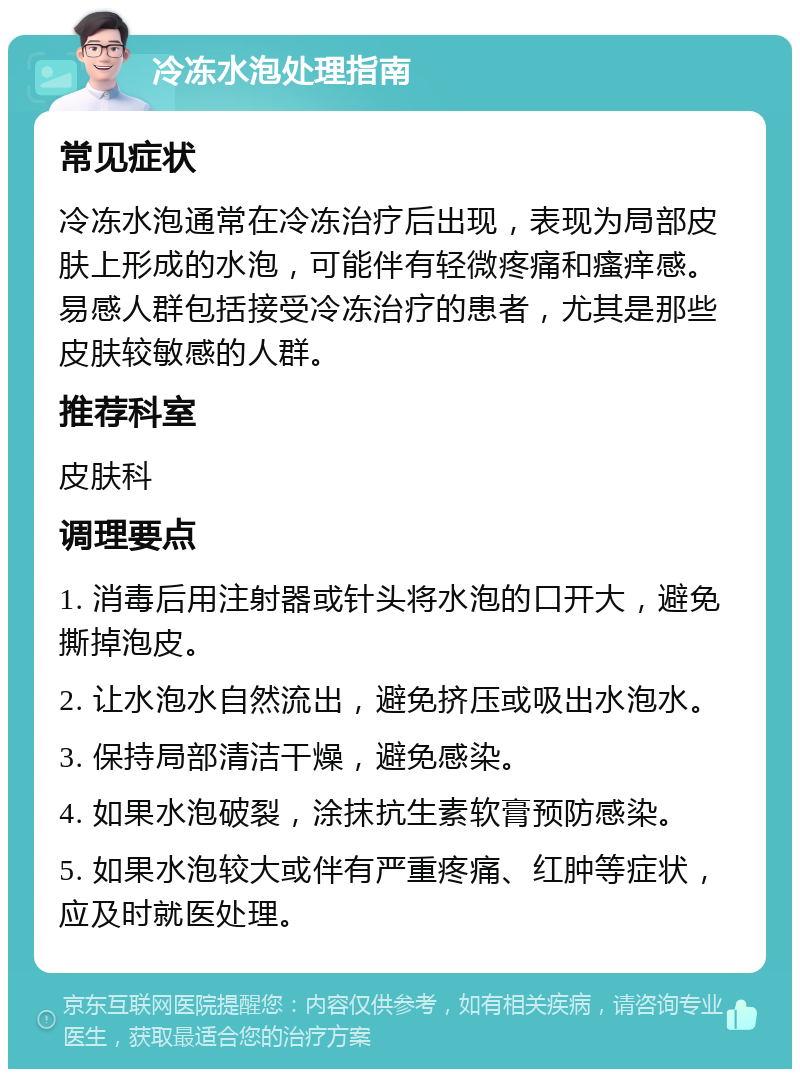 冷冻水泡处理指南 常见症状 冷冻水泡通常在冷冻治疗后出现，表现为局部皮肤上形成的水泡，可能伴有轻微疼痛和瘙痒感。易感人群包括接受冷冻治疗的患者，尤其是那些皮肤较敏感的人群。 推荐科室 皮肤科 调理要点 1. 消毒后用注射器或针头将水泡的口开大，避免撕掉泡皮。 2. 让水泡水自然流出，避免挤压或吸出水泡水。 3. 保持局部清洁干燥，避免感染。 4. 如果水泡破裂，涂抹抗生素软膏预防感染。 5. 如果水泡较大或伴有严重疼痛、红肿等症状，应及时就医处理。