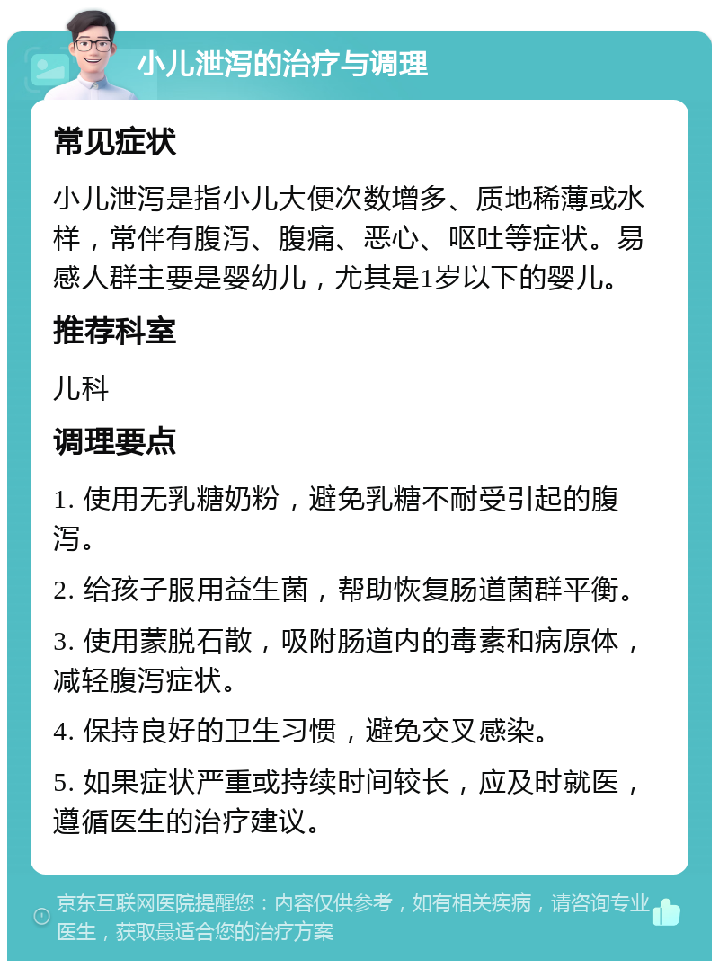 小儿泄泻的治疗与调理 常见症状 小儿泄泻是指小儿大便次数增多、质地稀薄或水样，常伴有腹泻、腹痛、恶心、呕吐等症状。易感人群主要是婴幼儿，尤其是1岁以下的婴儿。 推荐科室 儿科 调理要点 1. 使用无乳糖奶粉，避免乳糖不耐受引起的腹泻。 2. 给孩子服用益生菌，帮助恢复肠道菌群平衡。 3. 使用蒙脱石散，吸附肠道内的毒素和病原体，减轻腹泻症状。 4. 保持良好的卫生习惯，避免交叉感染。 5. 如果症状严重或持续时间较长，应及时就医，遵循医生的治疗建议。