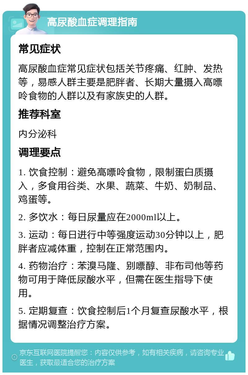 高尿酸血症调理指南 常见症状 高尿酸血症常见症状包括关节疼痛、红肿、发热等，易感人群主要是肥胖者、长期大量摄入高嘌呤食物的人群以及有家族史的人群。 推荐科室 内分泌科 调理要点 1. 饮食控制：避免高嘌呤食物，限制蛋白质摄入，多食用谷类、水果、蔬菜、牛奶、奶制品、鸡蛋等。 2. 多饮水：每日尿量应在2000ml以上。 3. 运动：每日进行中等强度运动30分钟以上，肥胖者应减体重，控制在正常范围内。 4. 药物治疗：苯溴马隆、别嘌醇、非布司他等药物可用于降低尿酸水平，但需在医生指导下使用。 5. 定期复查：饮食控制后1个月复查尿酸水平，根据情况调整治疗方案。