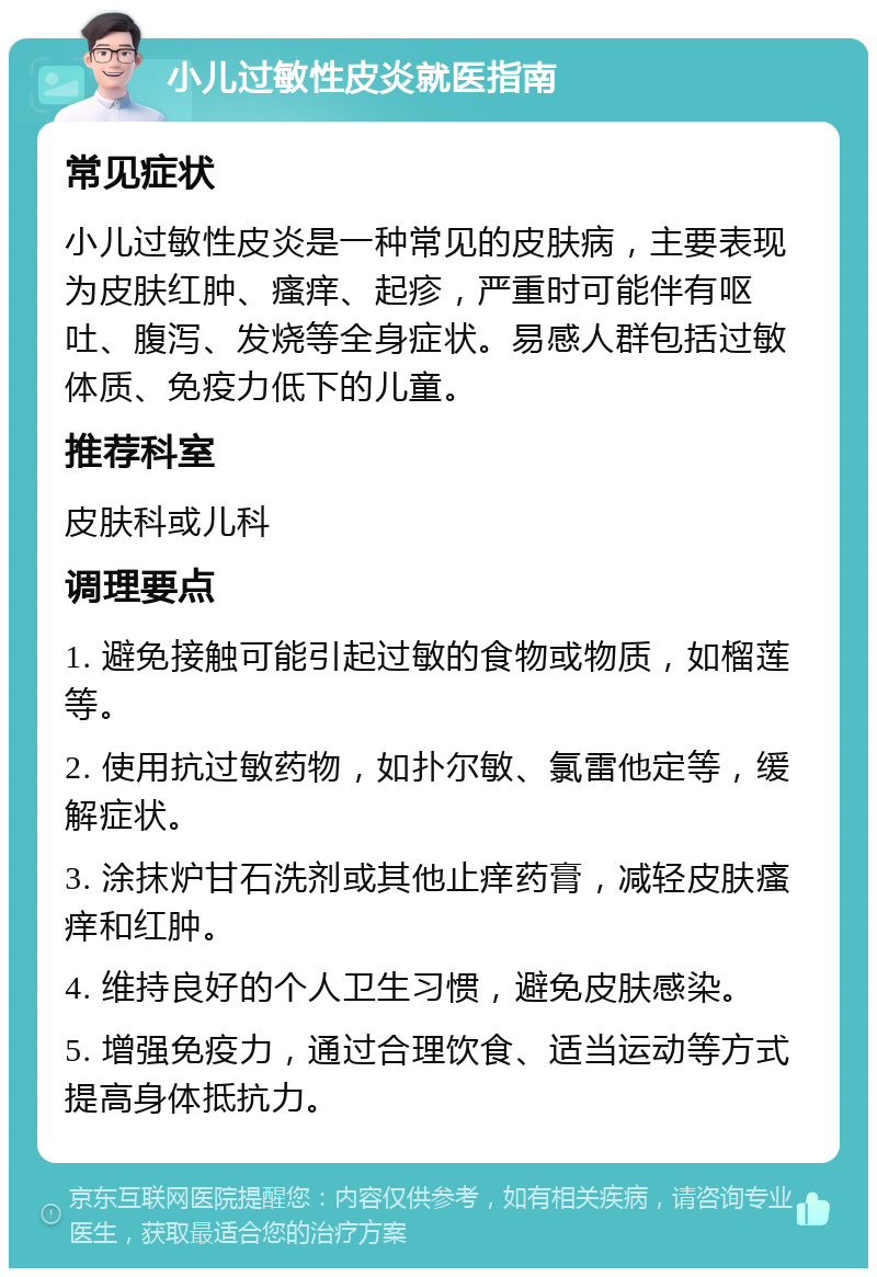 小儿过敏性皮炎就医指南 常见症状 小儿过敏性皮炎是一种常见的皮肤病，主要表现为皮肤红肿、瘙痒、起疹，严重时可能伴有呕吐、腹泻、发烧等全身症状。易感人群包括过敏体质、免疫力低下的儿童。 推荐科室 皮肤科或儿科 调理要点 1. 避免接触可能引起过敏的食物或物质，如榴莲等。 2. 使用抗过敏药物，如扑尔敏、氯雷他定等，缓解症状。 3. 涂抹炉甘石洗剂或其他止痒药膏，减轻皮肤瘙痒和红肿。 4. 维持良好的个人卫生习惯，避免皮肤感染。 5. 增强免疫力，通过合理饮食、适当运动等方式提高身体抵抗力。