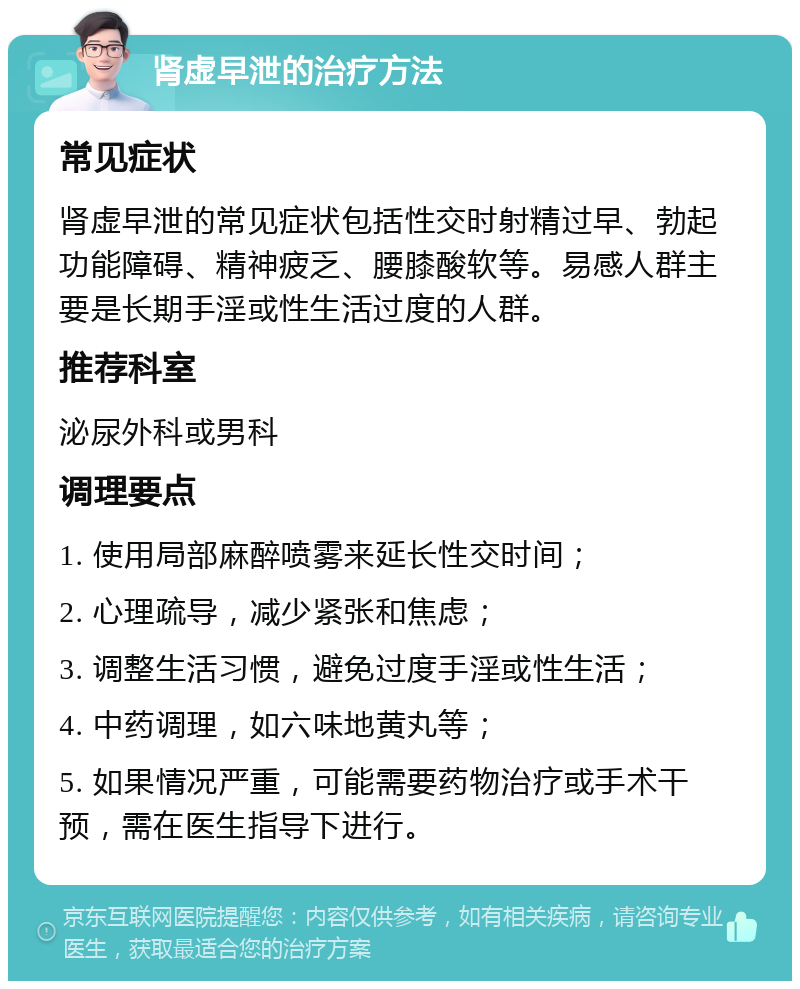 肾虚早泄的治疗方法 常见症状 肾虚早泄的常见症状包括性交时射精过早、勃起功能障碍、精神疲乏、腰膝酸软等。易感人群主要是长期手淫或性生活过度的人群。 推荐科室 泌尿外科或男科 调理要点 1. 使用局部麻醉喷雾来延长性交时间； 2. 心理疏导，减少紧张和焦虑； 3. 调整生活习惯，避免过度手淫或性生活； 4. 中药调理，如六味地黄丸等； 5. 如果情况严重，可能需要药物治疗或手术干预，需在医生指导下进行。