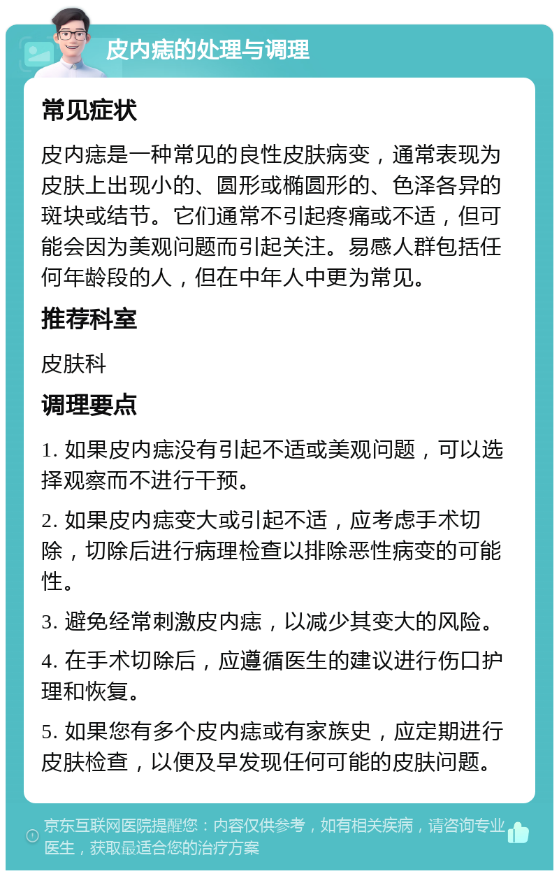 皮内痣的处理与调理 常见症状 皮内痣是一种常见的良性皮肤病变，通常表现为皮肤上出现小的、圆形或椭圆形的、色泽各异的斑块或结节。它们通常不引起疼痛或不适，但可能会因为美观问题而引起关注。易感人群包括任何年龄段的人，但在中年人中更为常见。 推荐科室 皮肤科 调理要点 1. 如果皮内痣没有引起不适或美观问题，可以选择观察而不进行干预。 2. 如果皮内痣变大或引起不适，应考虑手术切除，切除后进行病理检查以排除恶性病变的可能性。 3. 避免经常刺激皮内痣，以减少其变大的风险。 4. 在手术切除后，应遵循医生的建议进行伤口护理和恢复。 5. 如果您有多个皮内痣或有家族史，应定期进行皮肤检查，以便及早发现任何可能的皮肤问题。