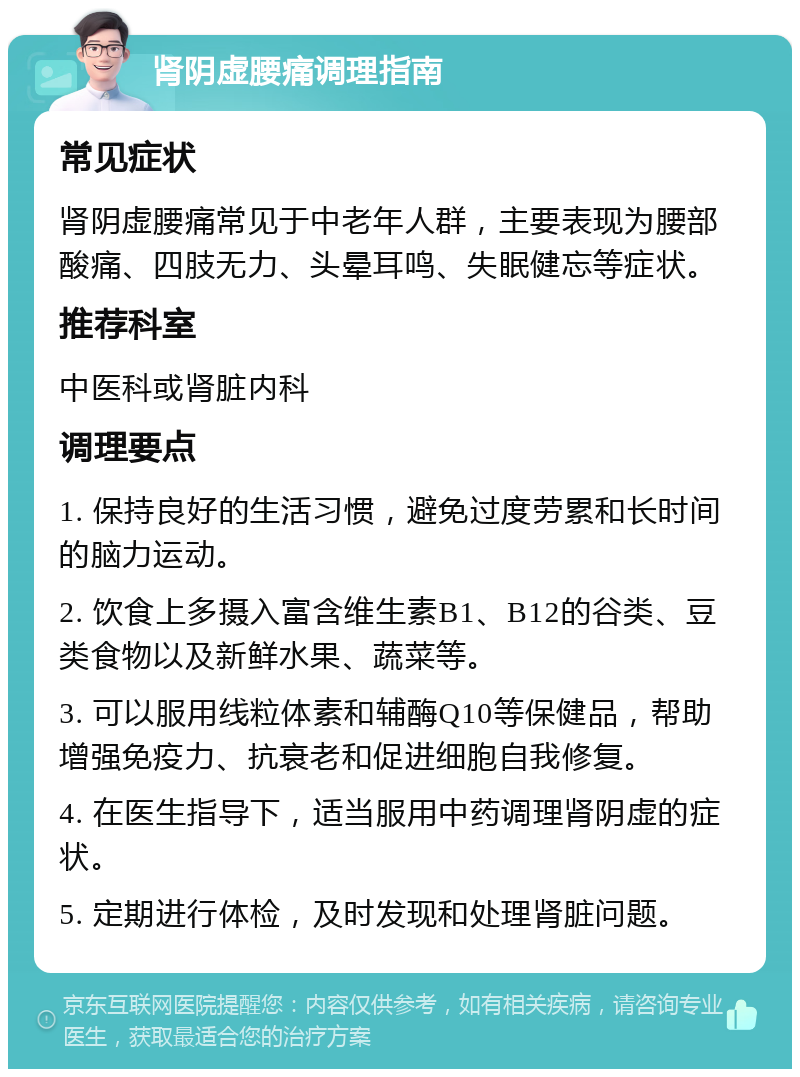 肾阴虚腰痛调理指南 常见症状 肾阴虚腰痛常见于中老年人群，主要表现为腰部酸痛、四肢无力、头晕耳鸣、失眠健忘等症状。 推荐科室 中医科或肾脏内科 调理要点 1. 保持良好的生活习惯，避免过度劳累和长时间的脑力运动。 2. 饮食上多摄入富含维生素B1、B12的谷类、豆类食物以及新鲜水果、蔬菜等。 3. 可以服用线粒体素和辅酶Q10等保健品，帮助增强免疫力、抗衰老和促进细胞自我修复。 4. 在医生指导下，适当服用中药调理肾阴虚的症状。 5. 定期进行体检，及时发现和处理肾脏问题。