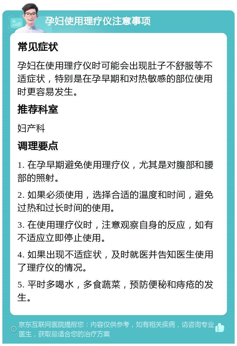 孕妇使用理疗仪注意事项 常见症状 孕妇在使用理疗仪时可能会出现肚子不舒服等不适症状，特别是在孕早期和对热敏感的部位使用时更容易发生。 推荐科室 妇产科 调理要点 1. 在孕早期避免使用理疗仪，尤其是对腹部和腰部的照射。 2. 如果必须使用，选择合适的温度和时间，避免过热和过长时间的使用。 3. 在使用理疗仪时，注意观察自身的反应，如有不适应立即停止使用。 4. 如果出现不适症状，及时就医并告知医生使用了理疗仪的情况。 5. 平时多喝水，多食蔬菜，预防便秘和痔疮的发生。