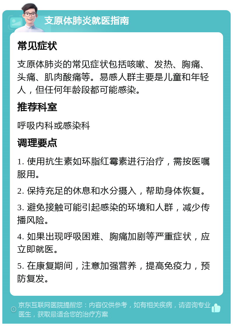 支原体肺炎就医指南 常见症状 支原体肺炎的常见症状包括咳嗽、发热、胸痛、头痛、肌肉酸痛等。易感人群主要是儿童和年轻人，但任何年龄段都可能感染。 推荐科室 呼吸内科或感染科 调理要点 1. 使用抗生素如环脂红霉素进行治疗，需按医嘱服用。 2. 保持充足的休息和水分摄入，帮助身体恢复。 3. 避免接触可能引起感染的环境和人群，减少传播风险。 4. 如果出现呼吸困难、胸痛加剧等严重症状，应立即就医。 5. 在康复期间，注意加强营养，提高免疫力，预防复发。