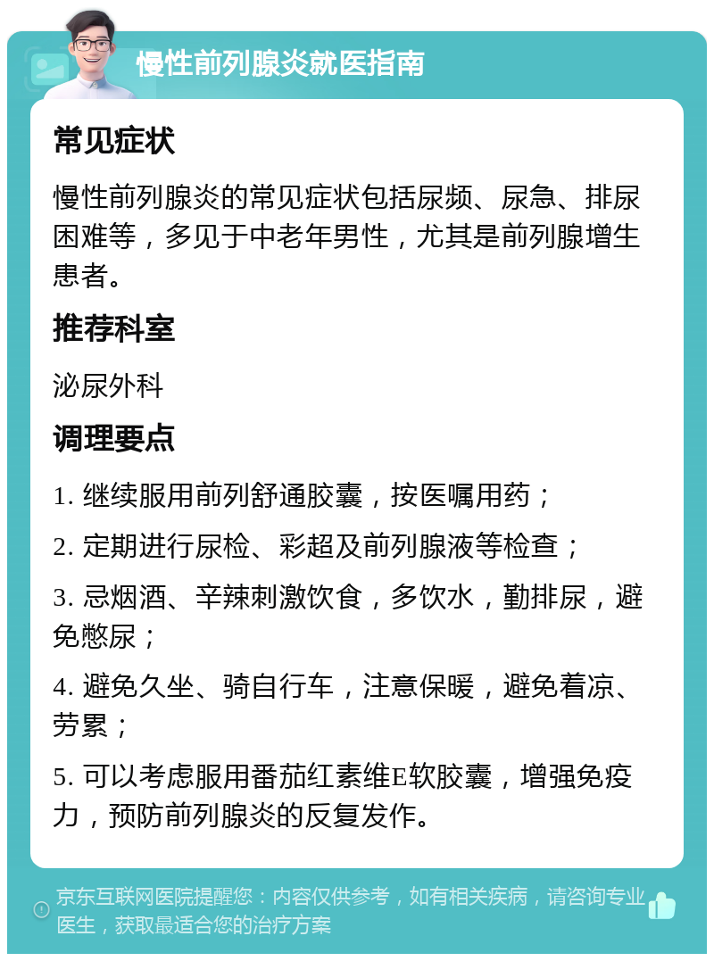 慢性前列腺炎就医指南 常见症状 慢性前列腺炎的常见症状包括尿频、尿急、排尿困难等，多见于中老年男性，尤其是前列腺增生患者。 推荐科室 泌尿外科 调理要点 1. 继续服用前列舒通胶囊，按医嘱用药； 2. 定期进行尿检、彩超及前列腺液等检查； 3. 忌烟酒、辛辣刺激饮食，多饮水，勤排尿，避免憋尿； 4. 避免久坐、骑自行车，注意保暖，避免着凉、劳累； 5. 可以考虑服用番茄红素维E软胶囊，增强免疫力，预防前列腺炎的反复发作。