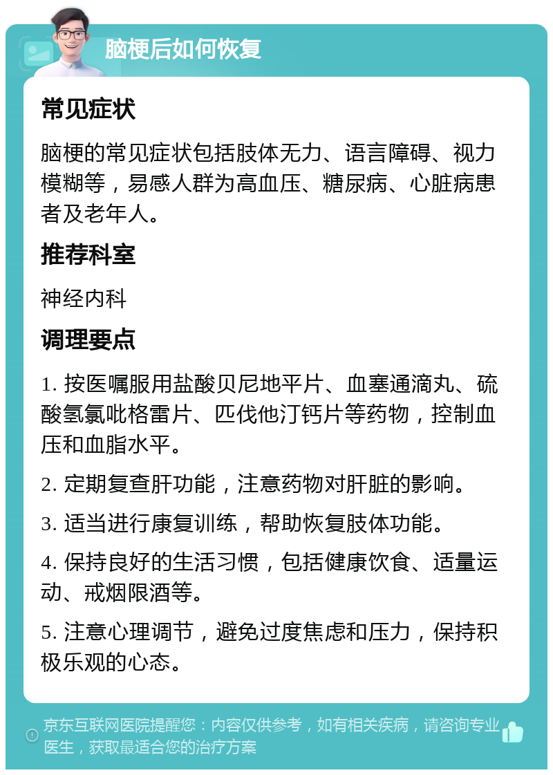 脑梗后如何恢复 常见症状 脑梗的常见症状包括肢体无力、语言障碍、视力模糊等，易感人群为高血压、糖尿病、心脏病患者及老年人。 推荐科室 神经内科 调理要点 1. 按医嘱服用盐酸贝尼地平片、血塞通滴丸、硫酸氢氯吡格雷片、匹伐他汀钙片等药物，控制血压和血脂水平。 2. 定期复查肝功能，注意药物对肝脏的影响。 3. 适当进行康复训练，帮助恢复肢体功能。 4. 保持良好的生活习惯，包括健康饮食、适量运动、戒烟限酒等。 5. 注意心理调节，避免过度焦虑和压力，保持积极乐观的心态。