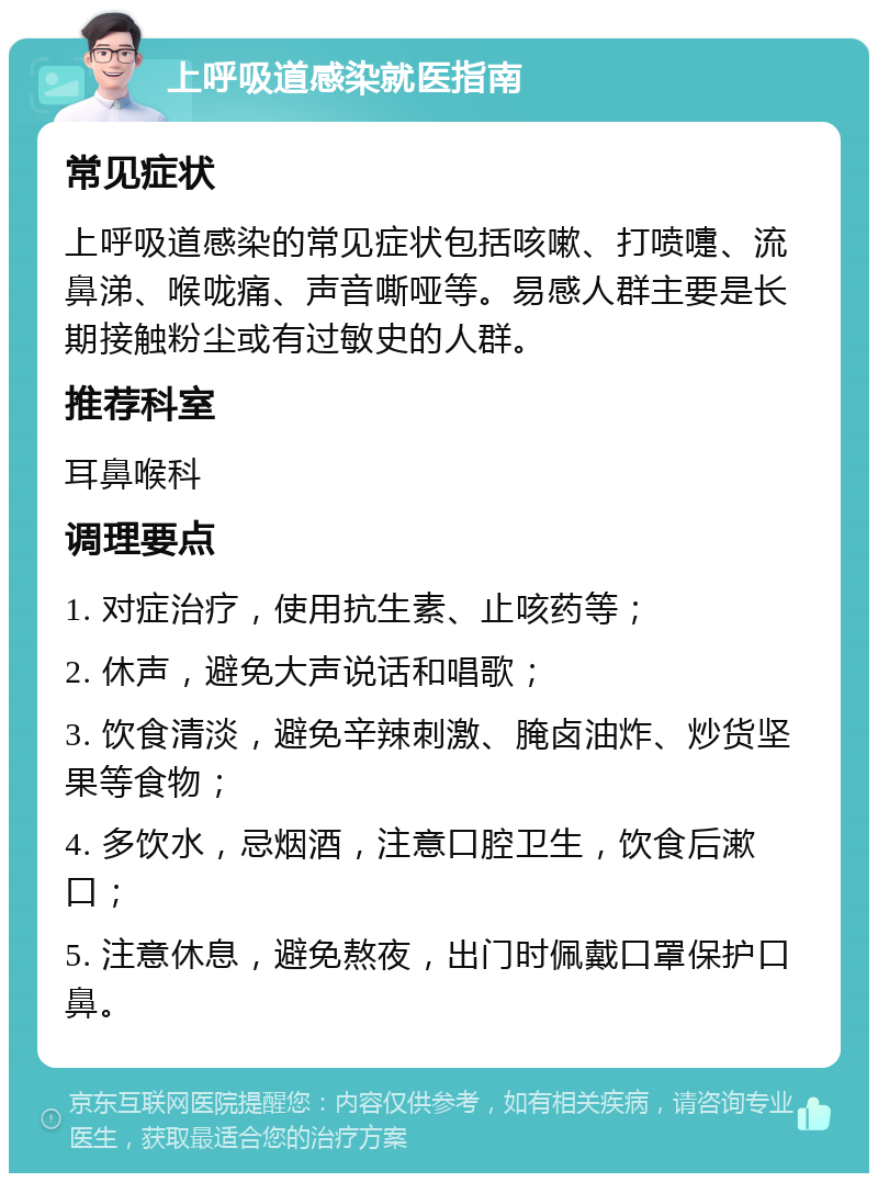 上呼吸道感染就医指南 常见症状 上呼吸道感染的常见症状包括咳嗽、打喷嚏、流鼻涕、喉咙痛、声音嘶哑等。易感人群主要是长期接触粉尘或有过敏史的人群。 推荐科室 耳鼻喉科 调理要点 1. 对症治疗，使用抗生素、止咳药等； 2. 休声，避免大声说话和唱歌； 3. 饮食清淡，避免辛辣刺激、腌卤油炸、炒货坚果等食物； 4. 多饮水，忌烟酒，注意口腔卫生，饮食后漱口； 5. 注意休息，避免熬夜，出门时佩戴口罩保护口鼻。