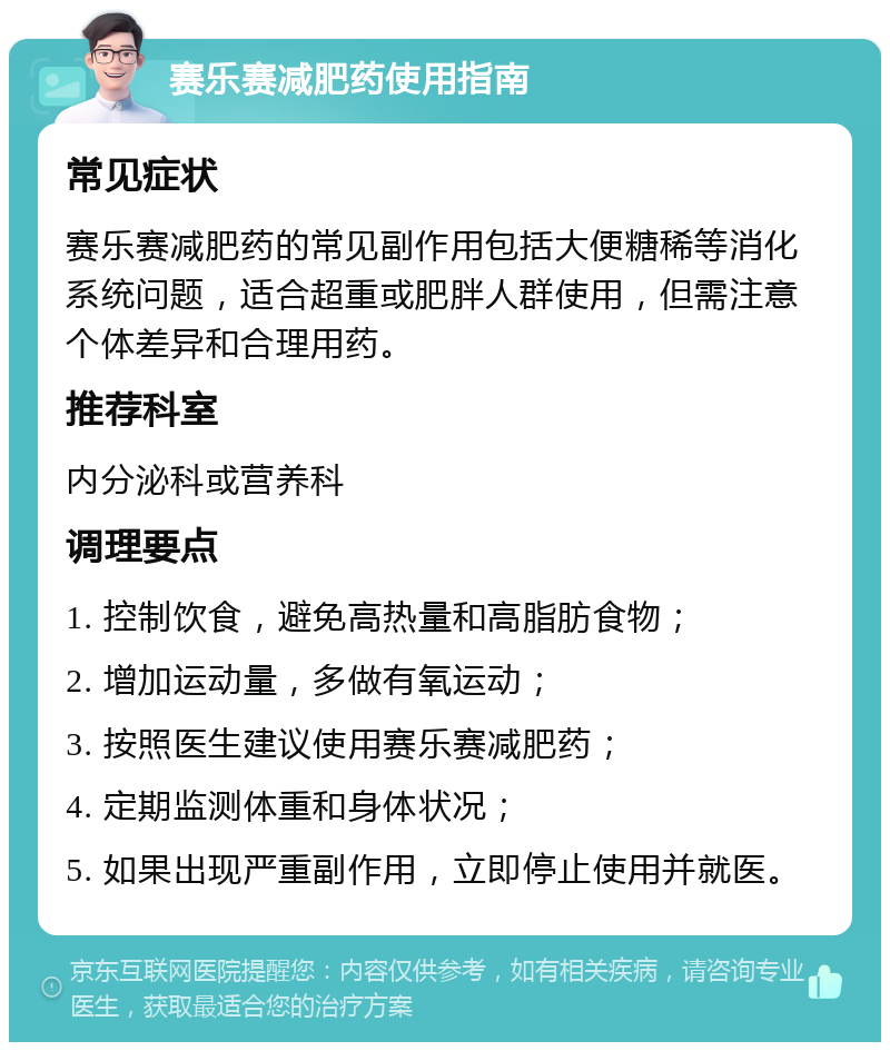 赛乐赛减肥药使用指南 常见症状 赛乐赛减肥药的常见副作用包括大便糖稀等消化系统问题，适合超重或肥胖人群使用，但需注意个体差异和合理用药。 推荐科室 内分泌科或营养科 调理要点 1. 控制饮食，避免高热量和高脂肪食物； 2. 增加运动量，多做有氧运动； 3. 按照医生建议使用赛乐赛减肥药； 4. 定期监测体重和身体状况； 5. 如果出现严重副作用，立即停止使用并就医。