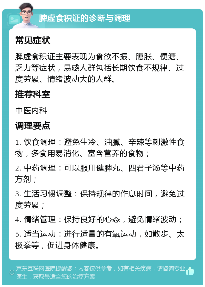 脾虚食积证的诊断与调理 常见症状 脾虚食积证主要表现为食欲不振、腹胀、便溏、乏力等症状，易感人群包括长期饮食不规律、过度劳累、情绪波动大的人群。 推荐科室 中医内科 调理要点 1. 饮食调理：避免生冷、油腻、辛辣等刺激性食物，多食用易消化、富含营养的食物； 2. 中药调理：可以服用健脾丸、四君子汤等中药方剂； 3. 生活习惯调整：保持规律的作息时间，避免过度劳累； 4. 情绪管理：保持良好的心态，避免情绪波动； 5. 适当运动：进行适量的有氧运动，如散步、太极拳等，促进身体健康。