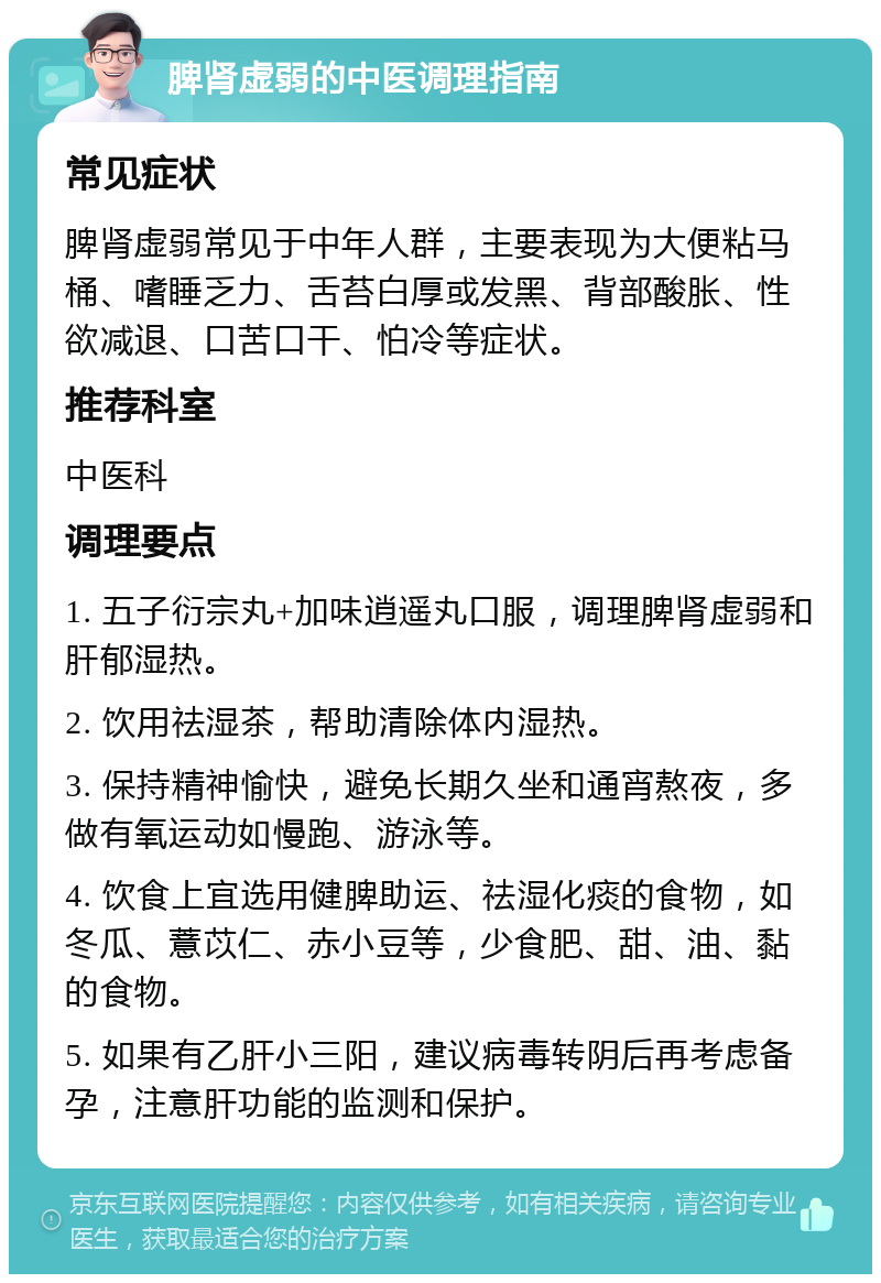 脾肾虚弱的中医调理指南 常见症状 脾肾虚弱常见于中年人群，主要表现为大便粘马桶、嗜睡乏力、舌苔白厚或发黑、背部酸胀、性欲减退、口苦口干、怕冷等症状。 推荐科室 中医科 调理要点 1. 五子衍宗丸+加味逍遥丸口服，调理脾肾虚弱和肝郁湿热。 2. 饮用祛湿茶，帮助清除体内湿热。 3. 保持精神愉快，避免长期久坐和通宵熬夜，多做有氧运动如慢跑、游泳等。 4. 饮食上宜选用健脾助运、祛湿化痰的食物，如冬瓜、薏苡仁、赤小豆等，少食肥、甜、油、黏的食物。 5. 如果有乙肝小三阳，建议病毒转阴后再考虑备孕，注意肝功能的监测和保护。