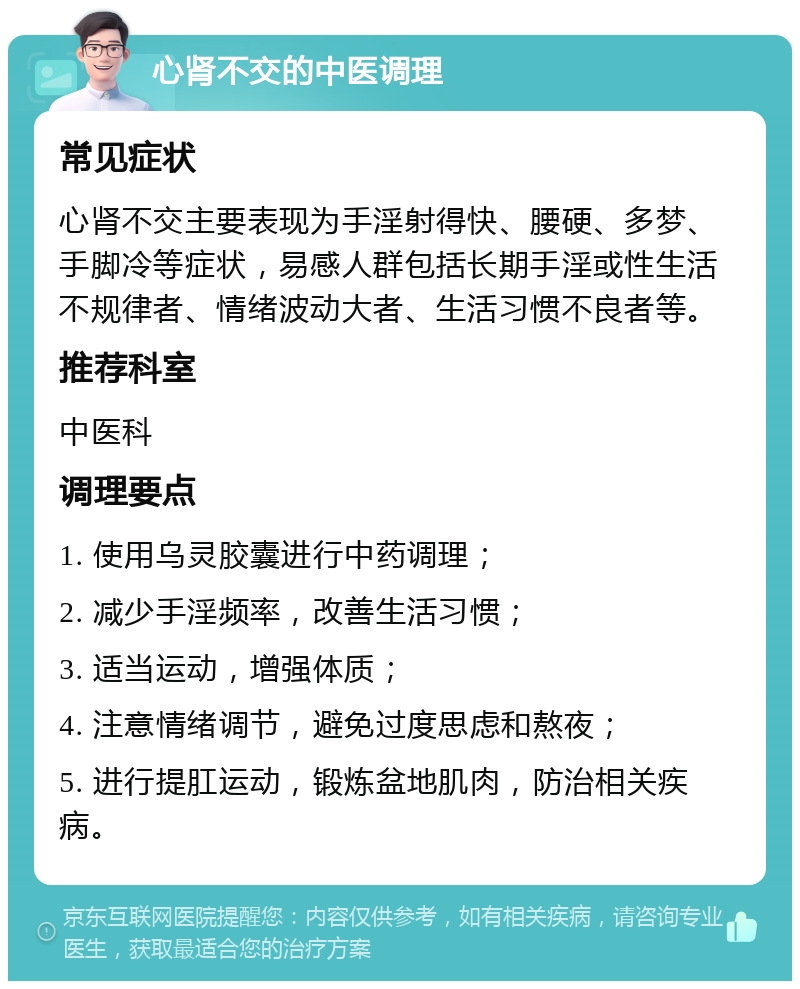 心肾不交的中医调理 常见症状 心肾不交主要表现为手淫射得快、腰硬、多梦、手脚冷等症状，易感人群包括长期手淫或性生活不规律者、情绪波动大者、生活习惯不良者等。 推荐科室 中医科 调理要点 1. 使用乌灵胶囊进行中药调理； 2. 减少手淫频率，改善生活习惯； 3. 适当运动，增强体质； 4. 注意情绪调节，避免过度思虑和熬夜； 5. 进行提肛运动，锻炼盆地肌肉，防治相关疾病。