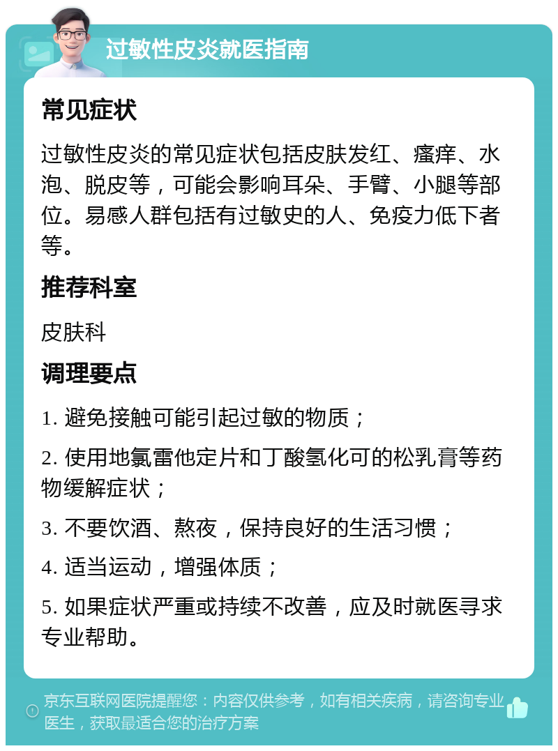 过敏性皮炎就医指南 常见症状 过敏性皮炎的常见症状包括皮肤发红、瘙痒、水泡、脱皮等，可能会影响耳朵、手臂、小腿等部位。易感人群包括有过敏史的人、免疫力低下者等。 推荐科室 皮肤科 调理要点 1. 避免接触可能引起过敏的物质； 2. 使用地氯雷他定片和丁酸氢化可的松乳膏等药物缓解症状； 3. 不要饮酒、熬夜，保持良好的生活习惯； 4. 适当运动，增强体质； 5. 如果症状严重或持续不改善，应及时就医寻求专业帮助。