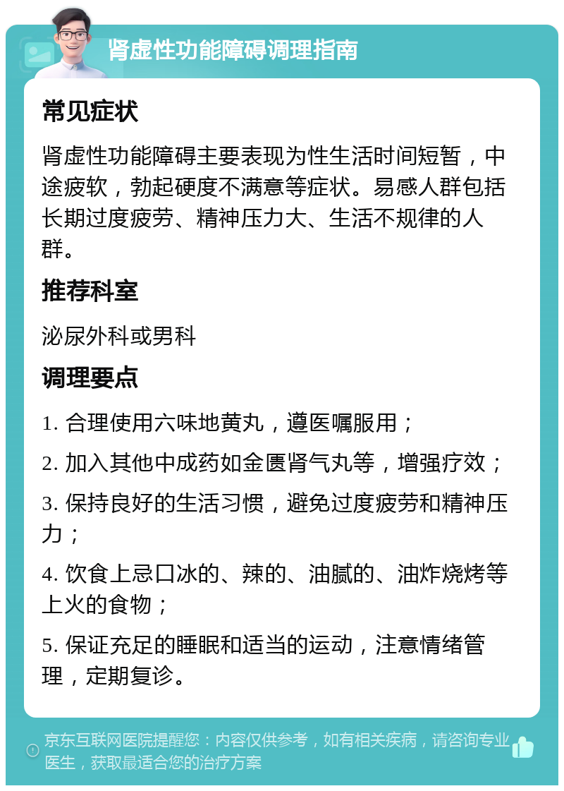 肾虚性功能障碍调理指南 常见症状 肾虚性功能障碍主要表现为性生活时间短暂，中途疲软，勃起硬度不满意等症状。易感人群包括长期过度疲劳、精神压力大、生活不规律的人群。 推荐科室 泌尿外科或男科 调理要点 1. 合理使用六味地黄丸，遵医嘱服用； 2. 加入其他中成药如金匮肾气丸等，增强疗效； 3. 保持良好的生活习惯，避免过度疲劳和精神压力； 4. 饮食上忌口冰的、辣的、油腻的、油炸烧烤等上火的食物； 5. 保证充足的睡眠和适当的运动，注意情绪管理，定期复诊。