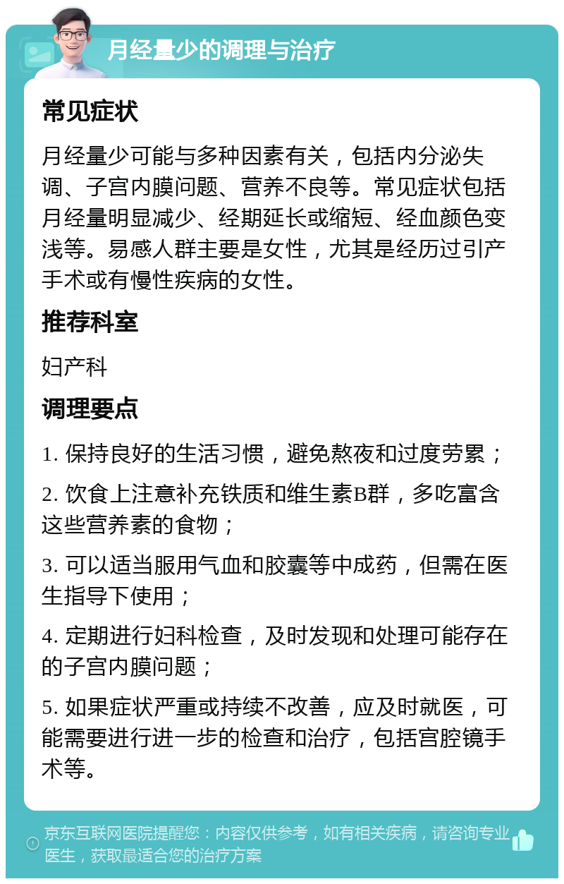 月经量少的调理与治疗 常见症状 月经量少可能与多种因素有关，包括内分泌失调、子宫内膜问题、营养不良等。常见症状包括月经量明显减少、经期延长或缩短、经血颜色变浅等。易感人群主要是女性，尤其是经历过引产手术或有慢性疾病的女性。 推荐科室 妇产科 调理要点 1. 保持良好的生活习惯，避免熬夜和过度劳累； 2. 饮食上注意补充铁质和维生素B群，多吃富含这些营养素的食物； 3. 可以适当服用气血和胶囊等中成药，但需在医生指导下使用； 4. 定期进行妇科检查，及时发现和处理可能存在的子宫内膜问题； 5. 如果症状严重或持续不改善，应及时就医，可能需要进行进一步的检查和治疗，包括宫腔镜手术等。