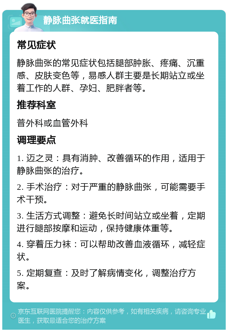 静脉曲张就医指南 常见症状 静脉曲张的常见症状包括腿部肿胀、疼痛、沉重感、皮肤变色等，易感人群主要是长期站立或坐着工作的人群、孕妇、肥胖者等。 推荐科室 普外科或血管外科 调理要点 1. 迈之灵：具有消肿、改善循环的作用，适用于静脉曲张的治疗。 2. 手术治疗：对于严重的静脉曲张，可能需要手术干预。 3. 生活方式调整：避免长时间站立或坐着，定期进行腿部按摩和运动，保持健康体重等。 4. 穿着压力袜：可以帮助改善血液循环，减轻症状。 5. 定期复查：及时了解病情变化，调整治疗方案。