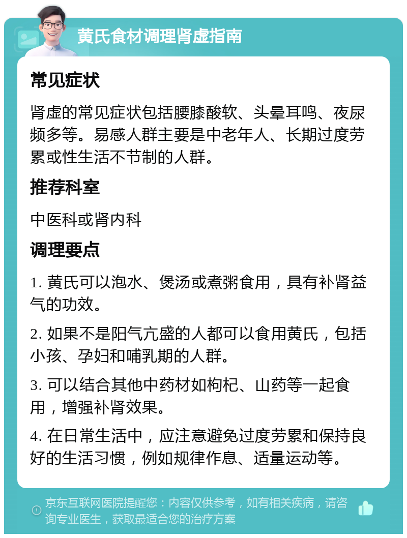 黄氏食材调理肾虚指南 常见症状 肾虚的常见症状包括腰膝酸软、头晕耳鸣、夜尿频多等。易感人群主要是中老年人、长期过度劳累或性生活不节制的人群。 推荐科室 中医科或肾内科 调理要点 1. 黄氏可以泡水、煲汤或煮粥食用，具有补肾益气的功效。 2. 如果不是阳气亢盛的人都可以食用黄氏，包括小孩、孕妇和哺乳期的人群。 3. 可以结合其他中药材如枸杞、山药等一起食用，增强补肾效果。 4. 在日常生活中，应注意避免过度劳累和保持良好的生活习惯，例如规律作息、适量运动等。