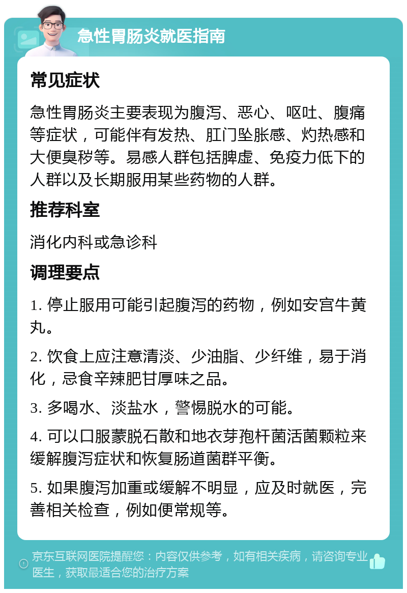 急性胃肠炎就医指南 常见症状 急性胃肠炎主要表现为腹泻、恶心、呕吐、腹痛等症状，可能伴有发热、肛门坠胀感、灼热感和大便臭秽等。易感人群包括脾虚、免疫力低下的人群以及长期服用某些药物的人群。 推荐科室 消化内科或急诊科 调理要点 1. 停止服用可能引起腹泻的药物，例如安宫牛黄丸。 2. 饮食上应注意清淡、少油脂、少纤维，易于消化，忌食辛辣肥甘厚味之品。 3. 多喝水、淡盐水，警惕脱水的可能。 4. 可以口服蒙脱石散和地衣芽孢杆菌活菌颗粒来缓解腹泻症状和恢复肠道菌群平衡。 5. 如果腹泻加重或缓解不明显，应及时就医，完善相关检查，例如便常规等。