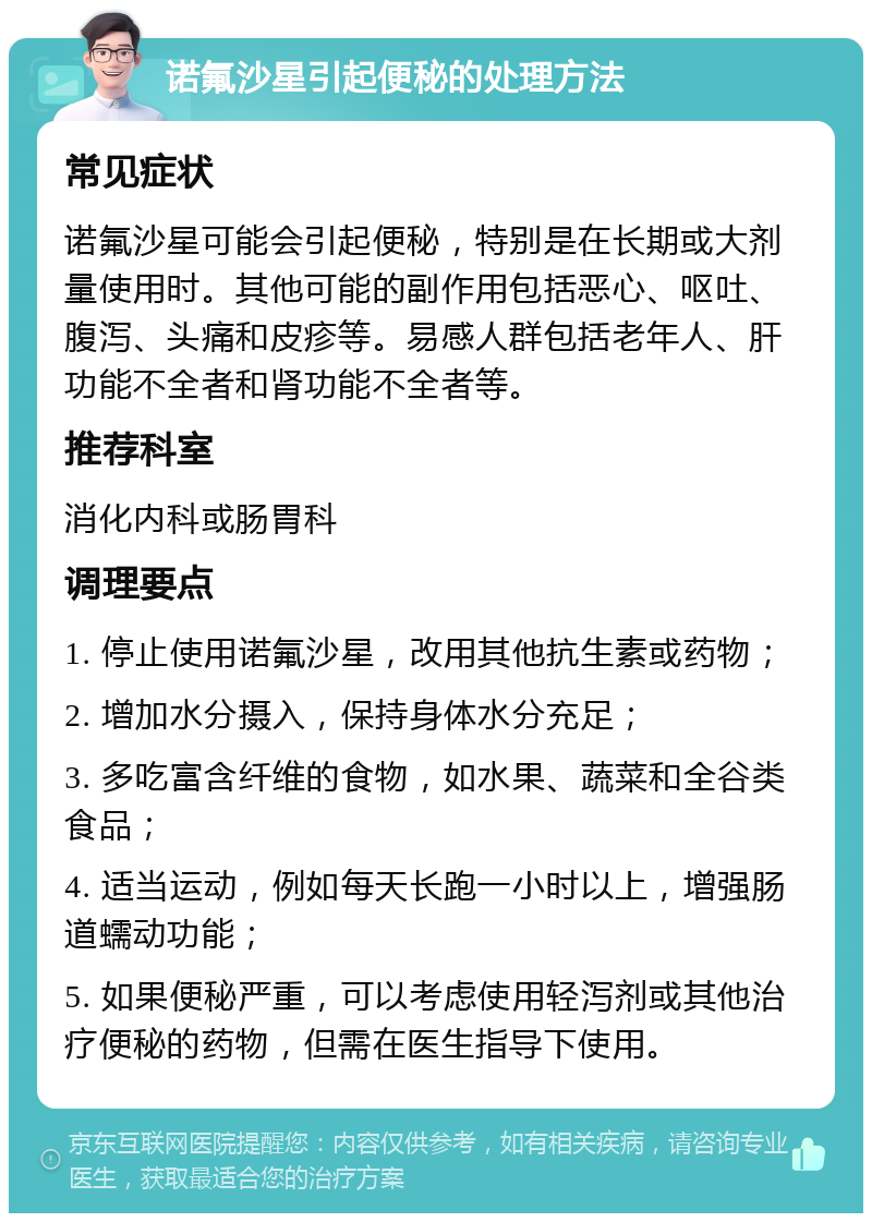 诺氟沙星引起便秘的处理方法 常见症状 诺氟沙星可能会引起便秘，特别是在长期或大剂量使用时。其他可能的副作用包括恶心、呕吐、腹泻、头痛和皮疹等。易感人群包括老年人、肝功能不全者和肾功能不全者等。 推荐科室 消化内科或肠胃科 调理要点 1. 停止使用诺氟沙星，改用其他抗生素或药物； 2. 增加水分摄入，保持身体水分充足； 3. 多吃富含纤维的食物，如水果、蔬菜和全谷类食品； 4. 适当运动，例如每天长跑一小时以上，增强肠道蠕动功能； 5. 如果便秘严重，可以考虑使用轻泻剂或其他治疗便秘的药物，但需在医生指导下使用。