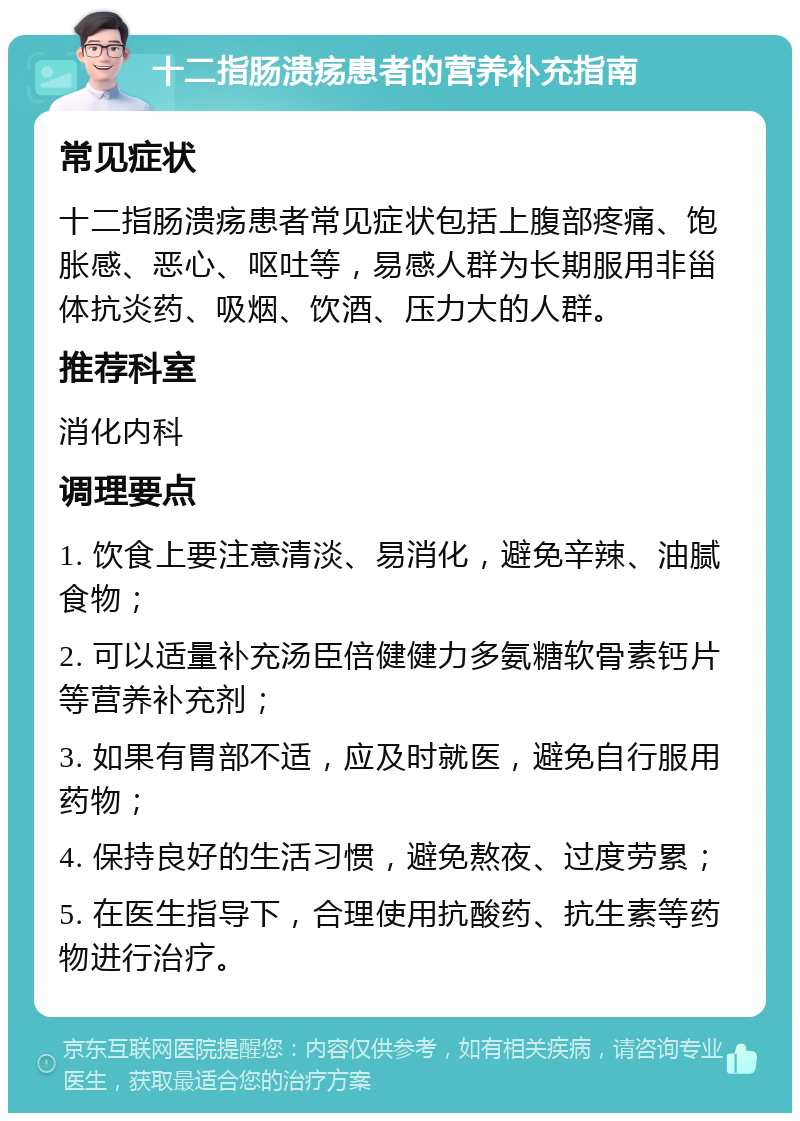 十二指肠溃疡患者的营养补充指南 常见症状 十二指肠溃疡患者常见症状包括上腹部疼痛、饱胀感、恶心、呕吐等，易感人群为长期服用非甾体抗炎药、吸烟、饮酒、压力大的人群。 推荐科室 消化内科 调理要点 1. 饮食上要注意清淡、易消化，避免辛辣、油腻食物； 2. 可以适量补充汤臣倍健健力多氨糖软骨素钙片等营养补充剂； 3. 如果有胃部不适，应及时就医，避免自行服用药物； 4. 保持良好的生活习惯，避免熬夜、过度劳累； 5. 在医生指导下，合理使用抗酸药、抗生素等药物进行治疗。