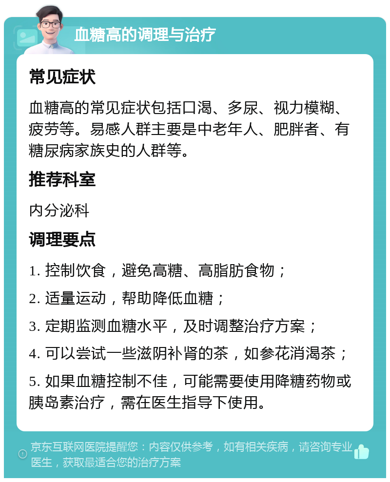 血糖高的调理与治疗 常见症状 血糖高的常见症状包括口渴、多尿、视力模糊、疲劳等。易感人群主要是中老年人、肥胖者、有糖尿病家族史的人群等。 推荐科室 内分泌科 调理要点 1. 控制饮食，避免高糖、高脂肪食物； 2. 适量运动，帮助降低血糖； 3. 定期监测血糖水平，及时调整治疗方案； 4. 可以尝试一些滋阴补肾的茶，如参花消渴茶； 5. 如果血糖控制不佳，可能需要使用降糖药物或胰岛素治疗，需在医生指导下使用。