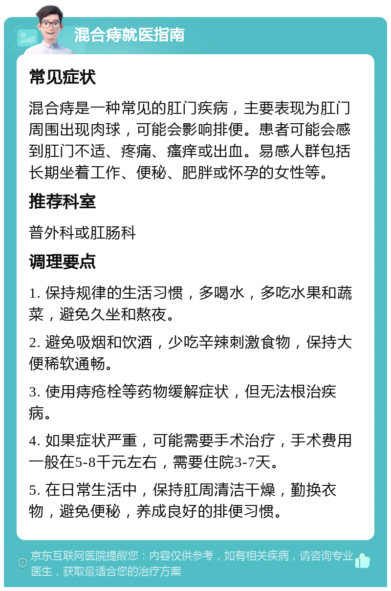 混合痔就医指南 常见症状 混合痔是一种常见的肛门疾病，主要表现为肛门周围出现肉球，可能会影响排便。患者可能会感到肛门不适、疼痛、瘙痒或出血。易感人群包括长期坐着工作、便秘、肥胖或怀孕的女性等。 推荐科室 普外科或肛肠科 调理要点 1. 保持规律的生活习惯，多喝水，多吃水果和蔬菜，避免久坐和熬夜。 2. 避免吸烟和饮酒，少吃辛辣刺激食物，保持大便稀软通畅。 3. 使用痔疮栓等药物缓解症状，但无法根治疾病。 4. 如果症状严重，可能需要手术治疗，手术费用一般在5-8千元左右，需要住院3-7天。 5. 在日常生活中，保持肛周清洁干燥，勤换衣物，避免便秘，养成良好的排便习惯。