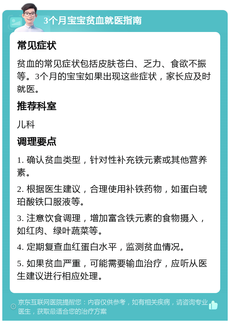 3个月宝宝贫血就医指南 常见症状 贫血的常见症状包括皮肤苍白、乏力、食欲不振等。3个月的宝宝如果出现这些症状，家长应及时就医。 推荐科室 儿科 调理要点 1. 确认贫血类型，针对性补充铁元素或其他营养素。 2. 根据医生建议，合理使用补铁药物，如蛋白琥珀酸铁口服液等。 3. 注意饮食调理，增加富含铁元素的食物摄入，如红肉、绿叶蔬菜等。 4. 定期复查血红蛋白水平，监测贫血情况。 5. 如果贫血严重，可能需要输血治疗，应听从医生建议进行相应处理。