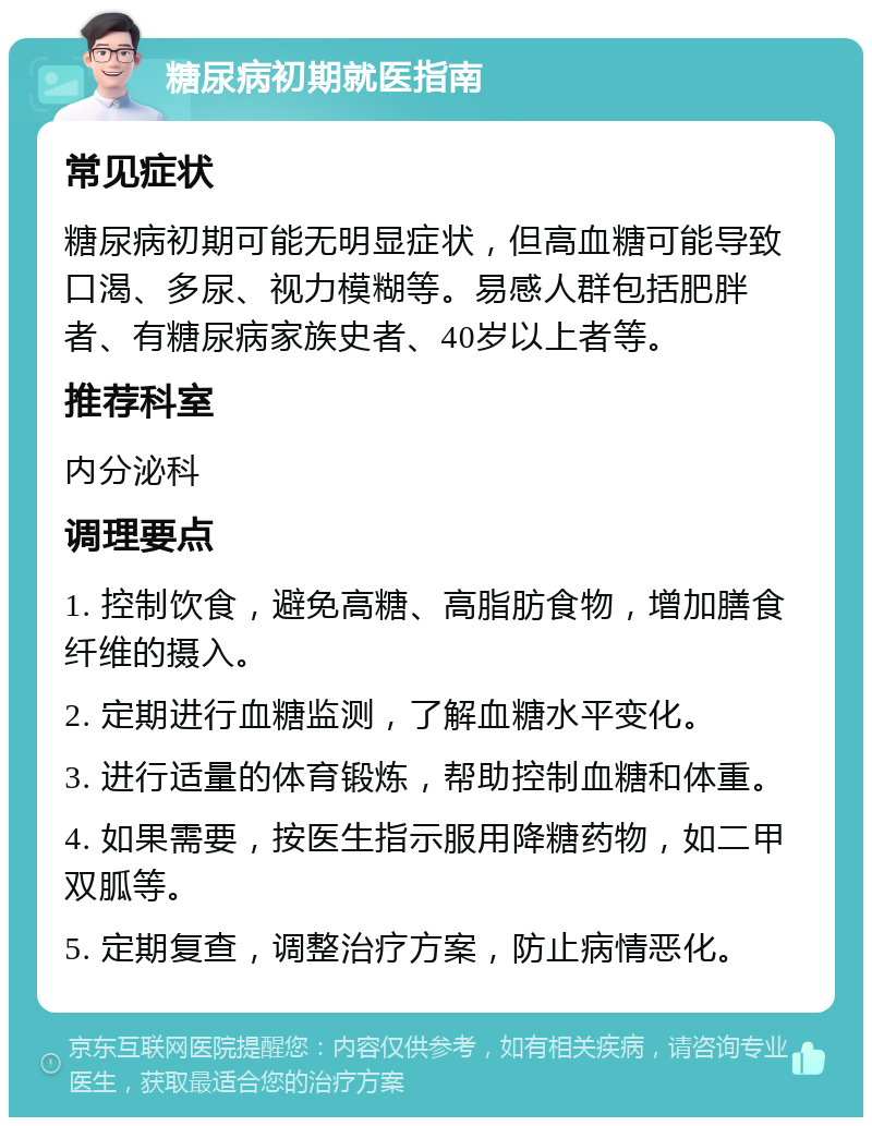 糖尿病初期就医指南 常见症状 糖尿病初期可能无明显症状，但高血糖可能导致口渴、多尿、视力模糊等。易感人群包括肥胖者、有糖尿病家族史者、40岁以上者等。 推荐科室 内分泌科 调理要点 1. 控制饮食，避免高糖、高脂肪食物，增加膳食纤维的摄入。 2. 定期进行血糖监测，了解血糖水平变化。 3. 进行适量的体育锻炼，帮助控制血糖和体重。 4. 如果需要，按医生指示服用降糖药物，如二甲双胍等。 5. 定期复查，调整治疗方案，防止病情恶化。