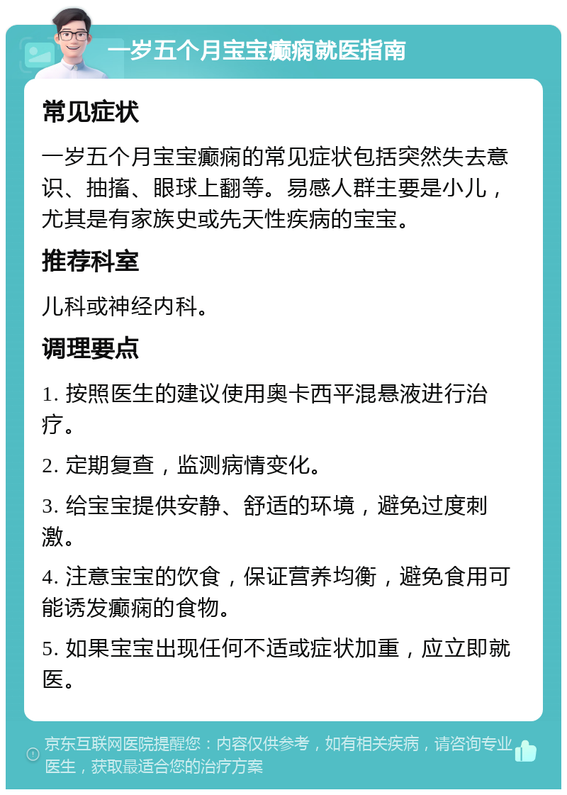 一岁五个月宝宝癫痫就医指南 常见症状 一岁五个月宝宝癫痫的常见症状包括突然失去意识、抽搐、眼球上翻等。易感人群主要是小儿，尤其是有家族史或先天性疾病的宝宝。 推荐科室 儿科或神经内科。 调理要点 1. 按照医生的建议使用奥卡西平混悬液进行治疗。 2. 定期复查，监测病情变化。 3. 给宝宝提供安静、舒适的环境，避免过度刺激。 4. 注意宝宝的饮食，保证营养均衡，避免食用可能诱发癫痫的食物。 5. 如果宝宝出现任何不适或症状加重，应立即就医。