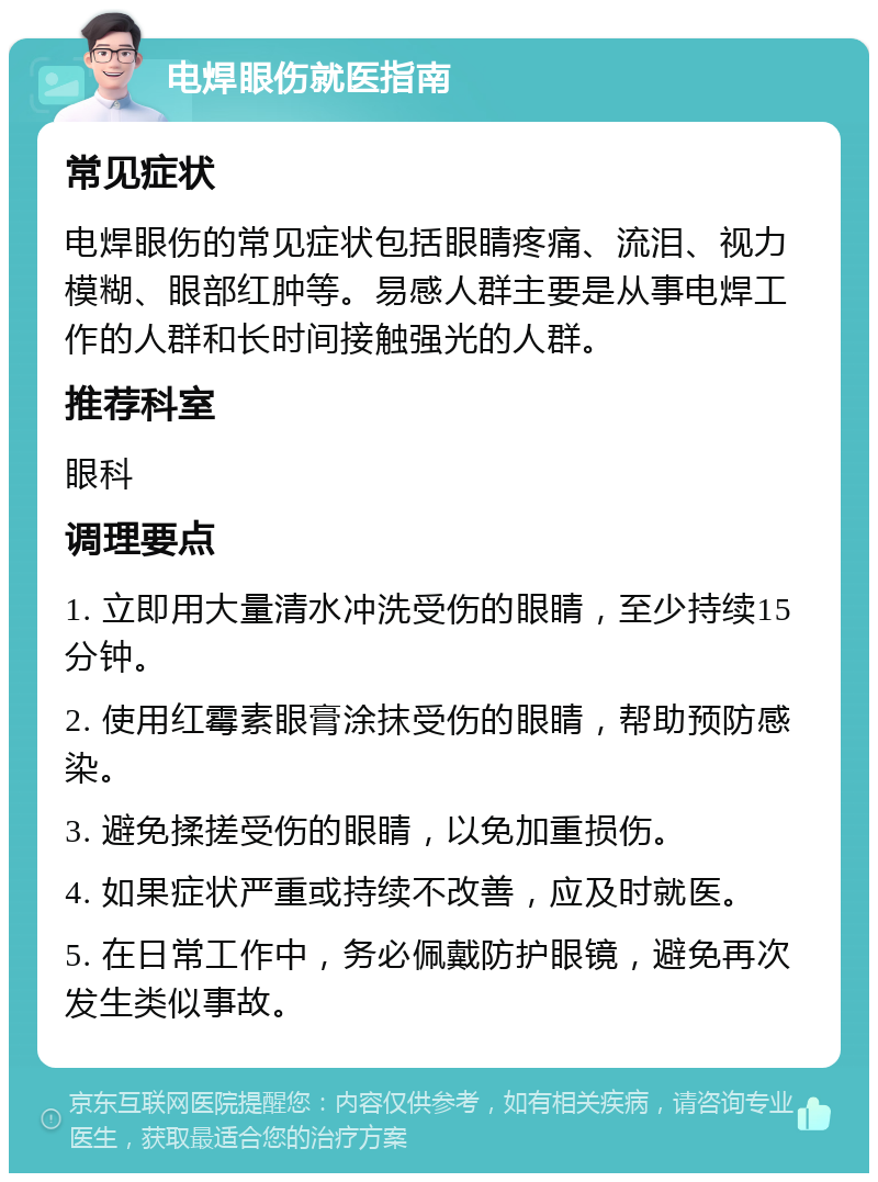 电焊眼伤就医指南 常见症状 电焊眼伤的常见症状包括眼睛疼痛、流泪、视力模糊、眼部红肿等。易感人群主要是从事电焊工作的人群和长时间接触强光的人群。 推荐科室 眼科 调理要点 1. 立即用大量清水冲洗受伤的眼睛，至少持续15分钟。 2. 使用红霉素眼膏涂抹受伤的眼睛，帮助预防感染。 3. 避免揉搓受伤的眼睛，以免加重损伤。 4. 如果症状严重或持续不改善，应及时就医。 5. 在日常工作中，务必佩戴防护眼镜，避免再次发生类似事故。