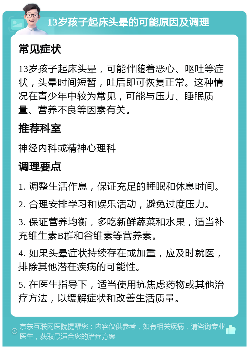 13岁孩子起床头晕的可能原因及调理 常见症状 13岁孩子起床头晕，可能伴随着恶心、呕吐等症状，头晕时间短暂，吐后即可恢复正常。这种情况在青少年中较为常见，可能与压力、睡眠质量、营养不良等因素有关。 推荐科室 神经内科或精神心理科 调理要点 1. 调整生活作息，保证充足的睡眠和休息时间。 2. 合理安排学习和娱乐活动，避免过度压力。 3. 保证营养均衡，多吃新鲜蔬菜和水果，适当补充维生素B群和谷维素等营养素。 4. 如果头晕症状持续存在或加重，应及时就医，排除其他潜在疾病的可能性。 5. 在医生指导下，适当使用抗焦虑药物或其他治疗方法，以缓解症状和改善生活质量。