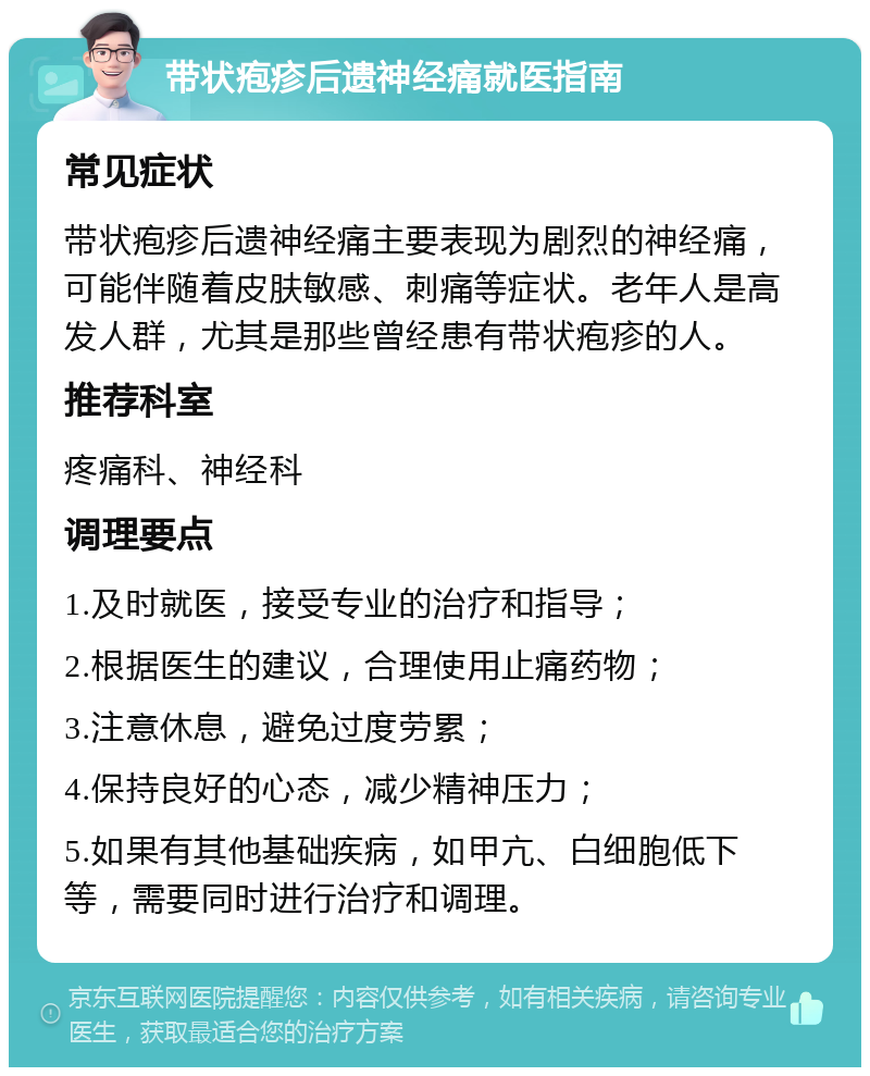 带状疱疹后遗神经痛就医指南 常见症状 带状疱疹后遗神经痛主要表现为剧烈的神经痛，可能伴随着皮肤敏感、刺痛等症状。老年人是高发人群，尤其是那些曾经患有带状疱疹的人。 推荐科室 疼痛科、神经科 调理要点 1.及时就医，接受专业的治疗和指导； 2.根据医生的建议，合理使用止痛药物； 3.注意休息，避免过度劳累； 4.保持良好的心态，减少精神压力； 5.如果有其他基础疾病，如甲亢、白细胞低下等，需要同时进行治疗和调理。