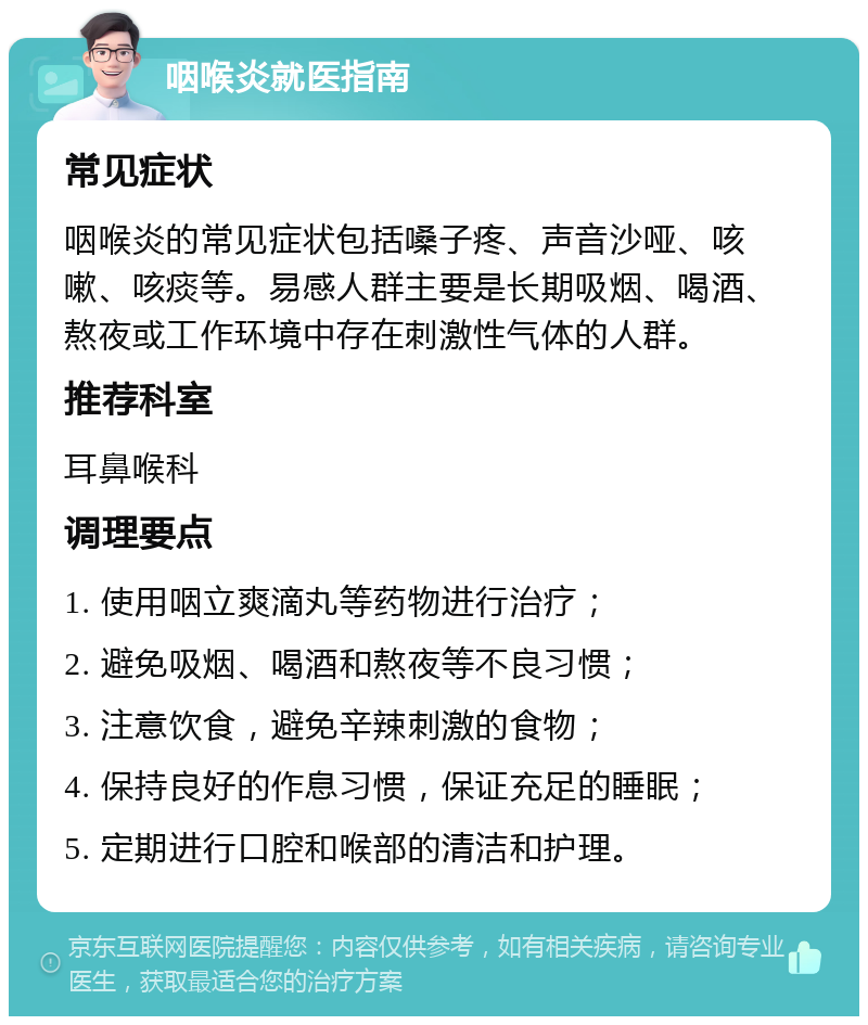 咽喉炎就医指南 常见症状 咽喉炎的常见症状包括嗓子疼、声音沙哑、咳嗽、咳痰等。易感人群主要是长期吸烟、喝酒、熬夜或工作环境中存在刺激性气体的人群。 推荐科室 耳鼻喉科 调理要点 1. 使用咽立爽滴丸等药物进行治疗； 2. 避免吸烟、喝酒和熬夜等不良习惯； 3. 注意饮食，避免辛辣刺激的食物； 4. 保持良好的作息习惯，保证充足的睡眠； 5. 定期进行口腔和喉部的清洁和护理。