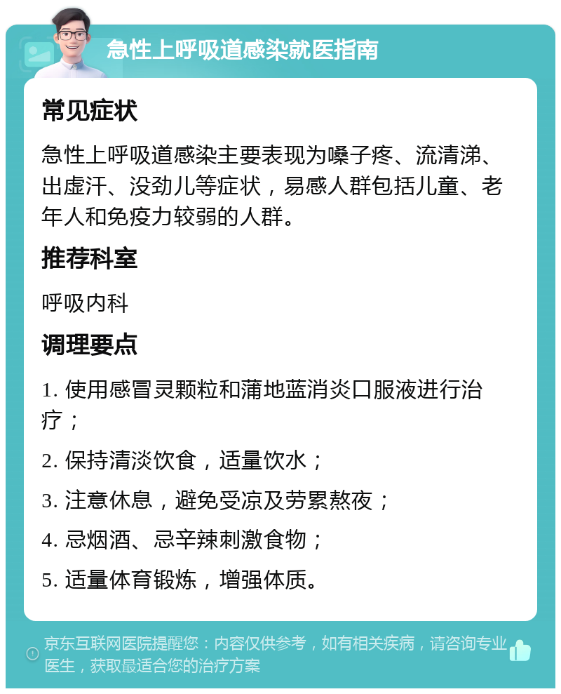 急性上呼吸道感染就医指南 常见症状 急性上呼吸道感染主要表现为嗓子疼、流清涕、出虚汗、没劲儿等症状，易感人群包括儿童、老年人和免疫力较弱的人群。 推荐科室 呼吸内科 调理要点 1. 使用感冒灵颗粒和蒲地蓝消炎口服液进行治疗； 2. 保持清淡饮食，适量饮水； 3. 注意休息，避免受凉及劳累熬夜； 4. 忌烟酒、忌辛辣刺激食物； 5. 适量体育锻炼，增强体质。