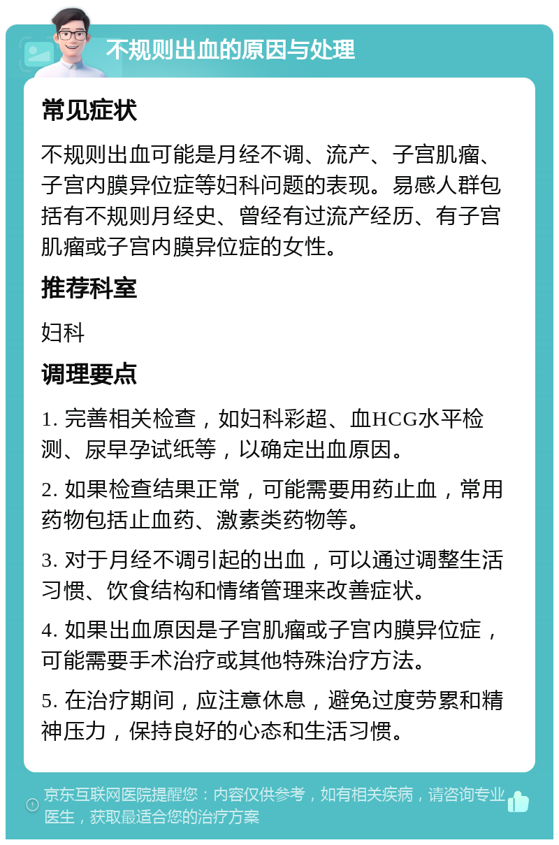 不规则出血的原因与处理 常见症状 不规则出血可能是月经不调、流产、子宫肌瘤、子宫内膜异位症等妇科问题的表现。易感人群包括有不规则月经史、曾经有过流产经历、有子宫肌瘤或子宫内膜异位症的女性。 推荐科室 妇科 调理要点 1. 完善相关检查，如妇科彩超、血HCG水平检测、尿早孕试纸等，以确定出血原因。 2. 如果检查结果正常，可能需要用药止血，常用药物包括止血药、激素类药物等。 3. 对于月经不调引起的出血，可以通过调整生活习惯、饮食结构和情绪管理来改善症状。 4. 如果出血原因是子宫肌瘤或子宫内膜异位症，可能需要手术治疗或其他特殊治疗方法。 5. 在治疗期间，应注意休息，避免过度劳累和精神压力，保持良好的心态和生活习惯。