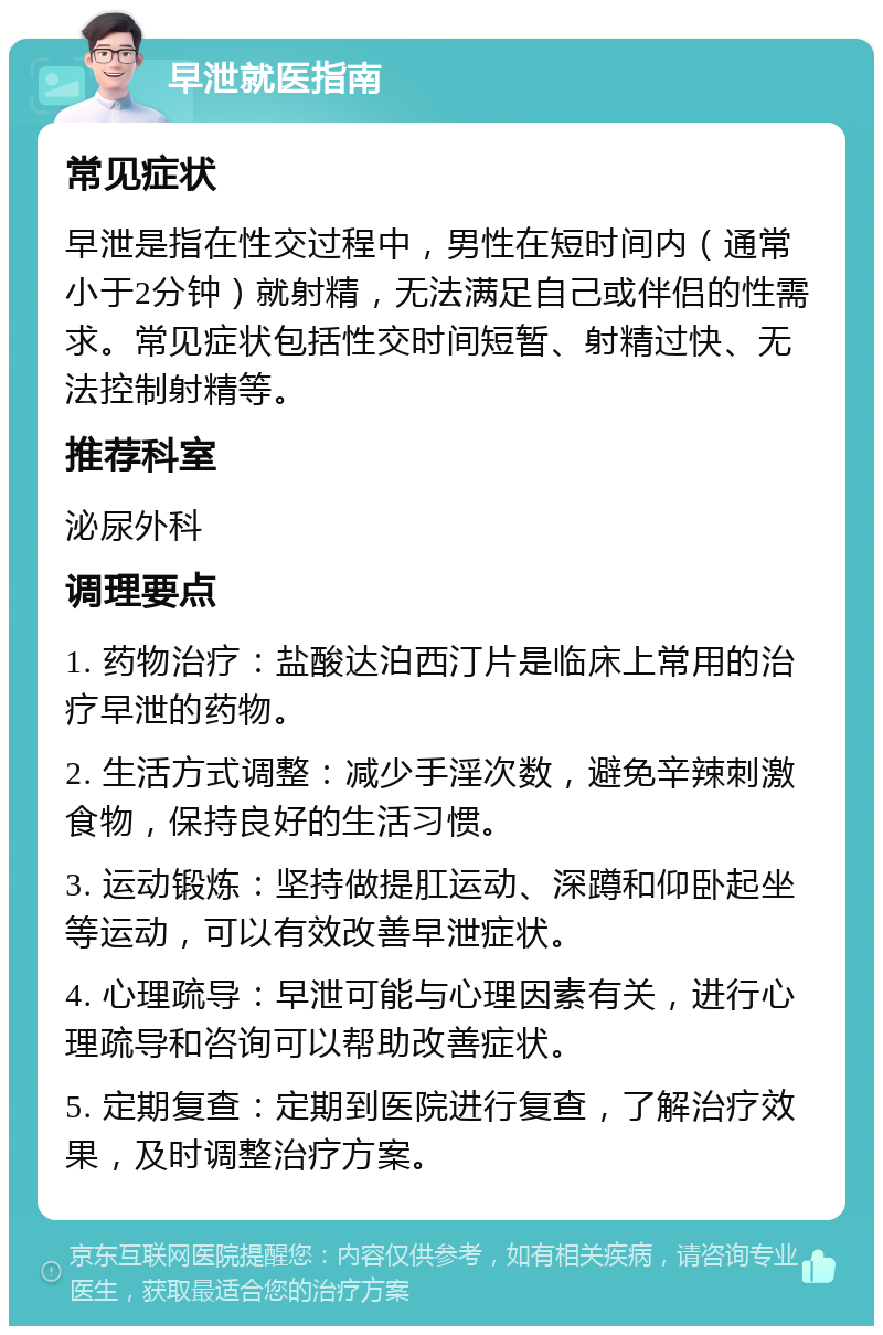 早泄就医指南 常见症状 早泄是指在性交过程中，男性在短时间内（通常小于2分钟）就射精，无法满足自己或伴侣的性需求。常见症状包括性交时间短暂、射精过快、无法控制射精等。 推荐科室 泌尿外科 调理要点 1. 药物治疗：盐酸达泊西汀片是临床上常用的治疗早泄的药物。 2. 生活方式调整：减少手淫次数，避免辛辣刺激食物，保持良好的生活习惯。 3. 运动锻炼：坚持做提肛运动、深蹲和仰卧起坐等运动，可以有效改善早泄症状。 4. 心理疏导：早泄可能与心理因素有关，进行心理疏导和咨询可以帮助改善症状。 5. 定期复查：定期到医院进行复查，了解治疗效果，及时调整治疗方案。