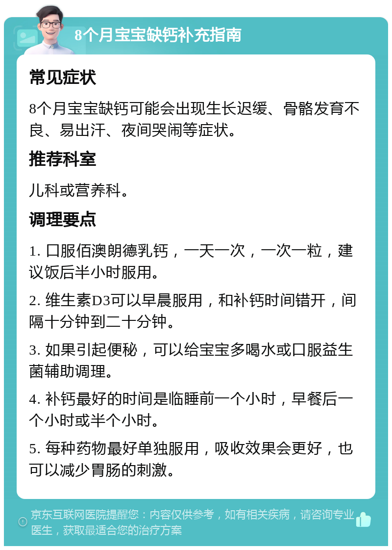 8个月宝宝缺钙补充指南 常见症状 8个月宝宝缺钙可能会出现生长迟缓、骨骼发育不良、易出汗、夜间哭闹等症状。 推荐科室 儿科或营养科。 调理要点 1. 口服佰澳朗德乳钙，一天一次，一次一粒，建议饭后半小时服用。 2. 维生素D3可以早晨服用，和补钙时间错开，间隔十分钟到二十分钟。 3. 如果引起便秘，可以给宝宝多喝水或口服益生菌辅助调理。 4. 补钙最好的时间是临睡前一个小时，早餐后一个小时或半个小时。 5. 每种药物最好单独服用，吸收效果会更好，也可以减少胃肠的刺激。