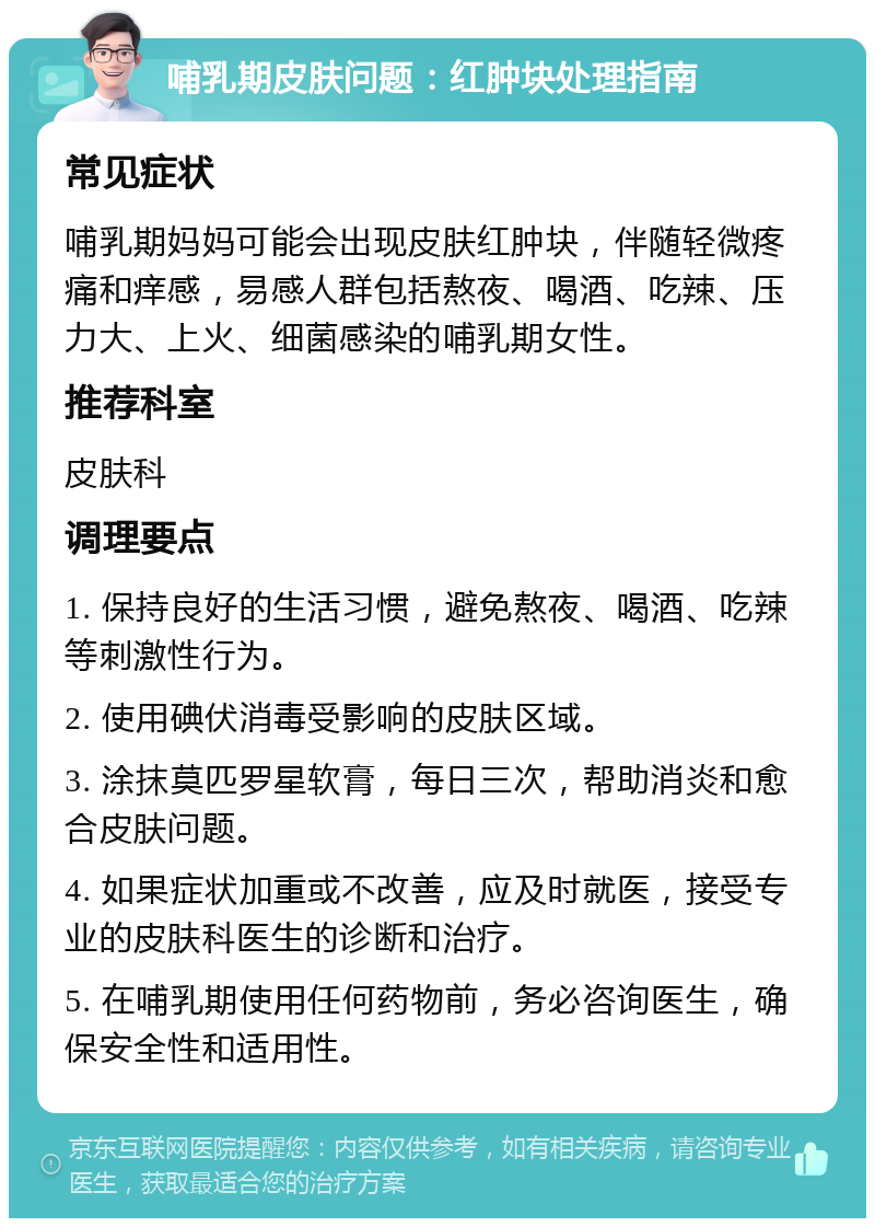 哺乳期皮肤问题：红肿块处理指南 常见症状 哺乳期妈妈可能会出现皮肤红肿块，伴随轻微疼痛和痒感，易感人群包括熬夜、喝酒、吃辣、压力大、上火、细菌感染的哺乳期女性。 推荐科室 皮肤科 调理要点 1. 保持良好的生活习惯，避免熬夜、喝酒、吃辣等刺激性行为。 2. 使用碘伏消毒受影响的皮肤区域。 3. 涂抹莫匹罗星软膏，每日三次，帮助消炎和愈合皮肤问题。 4. 如果症状加重或不改善，应及时就医，接受专业的皮肤科医生的诊断和治疗。 5. 在哺乳期使用任何药物前，务必咨询医生，确保安全性和适用性。