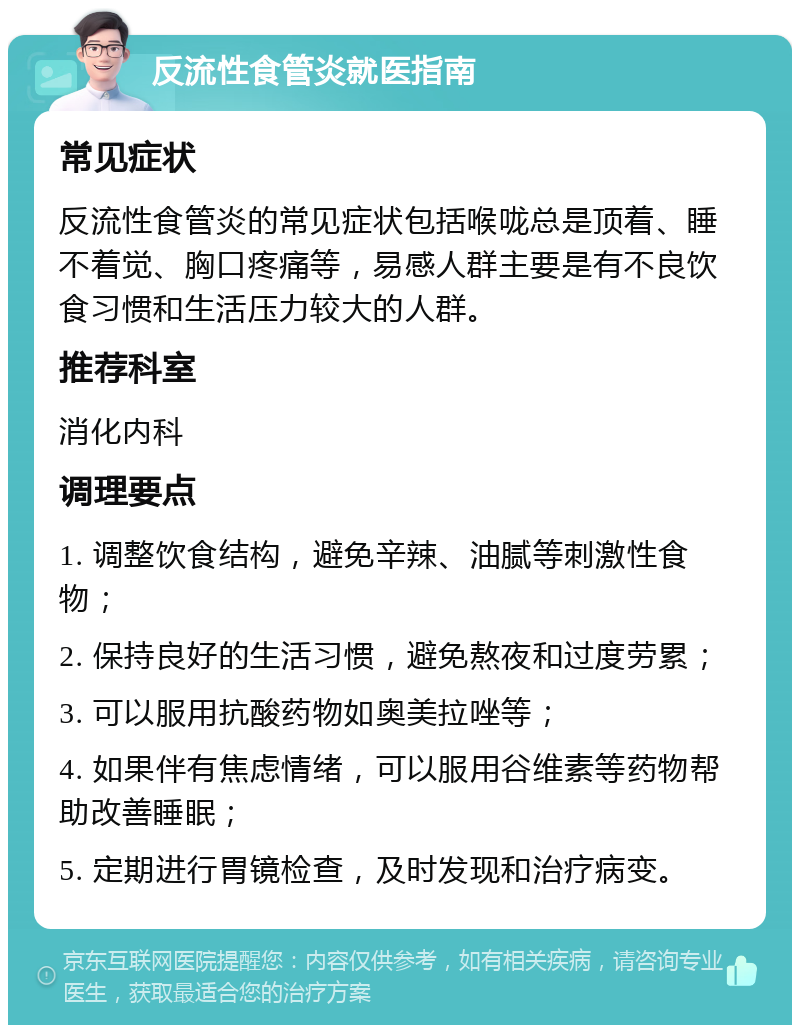 反流性食管炎就医指南 常见症状 反流性食管炎的常见症状包括喉咙总是顶着、睡不着觉、胸口疼痛等，易感人群主要是有不良饮食习惯和生活压力较大的人群。 推荐科室 消化内科 调理要点 1. 调整饮食结构，避免辛辣、油腻等刺激性食物； 2. 保持良好的生活习惯，避免熬夜和过度劳累； 3. 可以服用抗酸药物如奥美拉唑等； 4. 如果伴有焦虑情绪，可以服用谷维素等药物帮助改善睡眠； 5. 定期进行胃镜检查，及时发现和治疗病变。