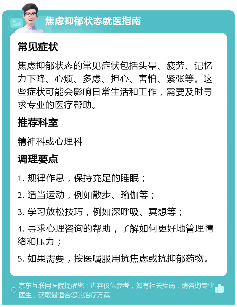 焦虑抑郁状态就医指南 常见症状 焦虑抑郁状态的常见症状包括头晕、疲劳、记忆力下降、心烦、多虑、担心、害怕、紧张等。这些症状可能会影响日常生活和工作，需要及时寻求专业的医疗帮助。 推荐科室 精神科或心理科 调理要点 1. 规律作息，保持充足的睡眠； 2. 适当运动，例如散步、瑜伽等； 3. 学习放松技巧，例如深呼吸、冥想等； 4. 寻求心理咨询的帮助，了解如何更好地管理情绪和压力； 5. 如果需要，按医嘱服用抗焦虑或抗抑郁药物。